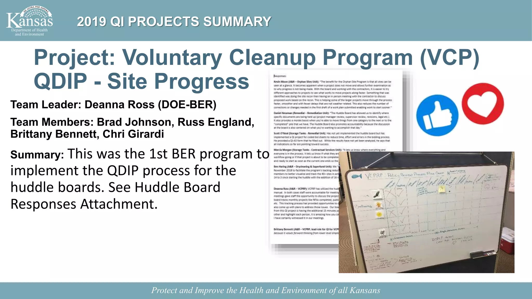 Project: Voluntary Cleanup Program (VCP)
QDIP - Site Progress
Team Leader: Deanna Ross (DOE-BER)
Team Members: Brad Johnson, Russ England,
Brittany Bennett, Chri Girardi
Summary: This was the 1st BER program to
implement the QDIP process for the
huddle boards. See Huddle Board
Responses Attachment.
Protect and Improve the Health and Environment of all Kansans
2019 QI PROJECTS SUMMARY
 