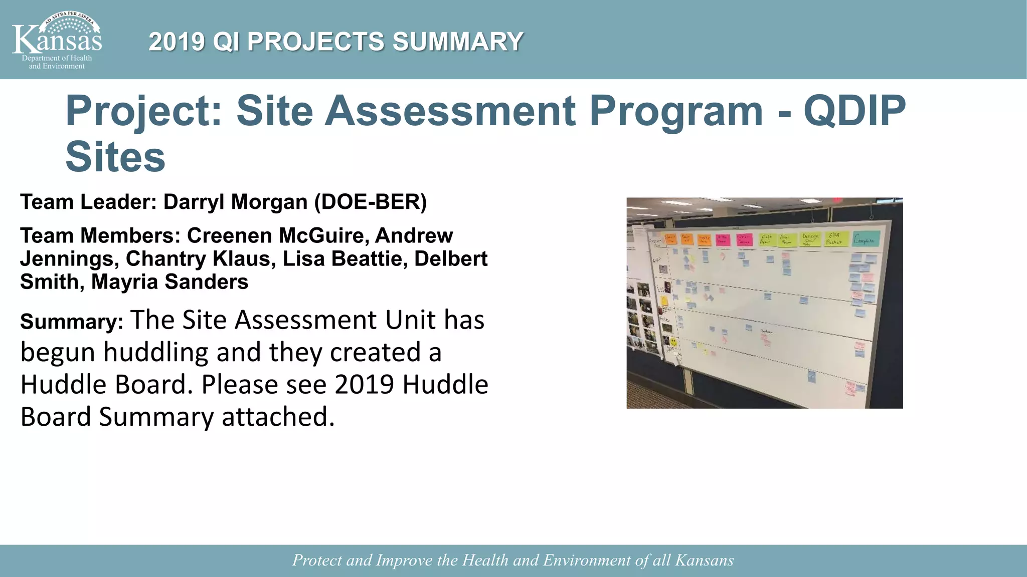Project: Site Assessment Program - QDIP
Sites
Team Leader: Darryl Morgan (DOE-BER)
Team Members: Creenen McGuire, Andrew
Jennings, Chantry Klaus, Lisa Beattie, Delbert
Smith, Mayria Sanders
Summary: The Site Assessment Unit has
begun huddling and they created a
Huddle Board. Please see 2019 Huddle
Board Summary attached.
Protect and Improve the Health and Environment of all Kansans
2019 QI PROJECTS SUMMARY
 