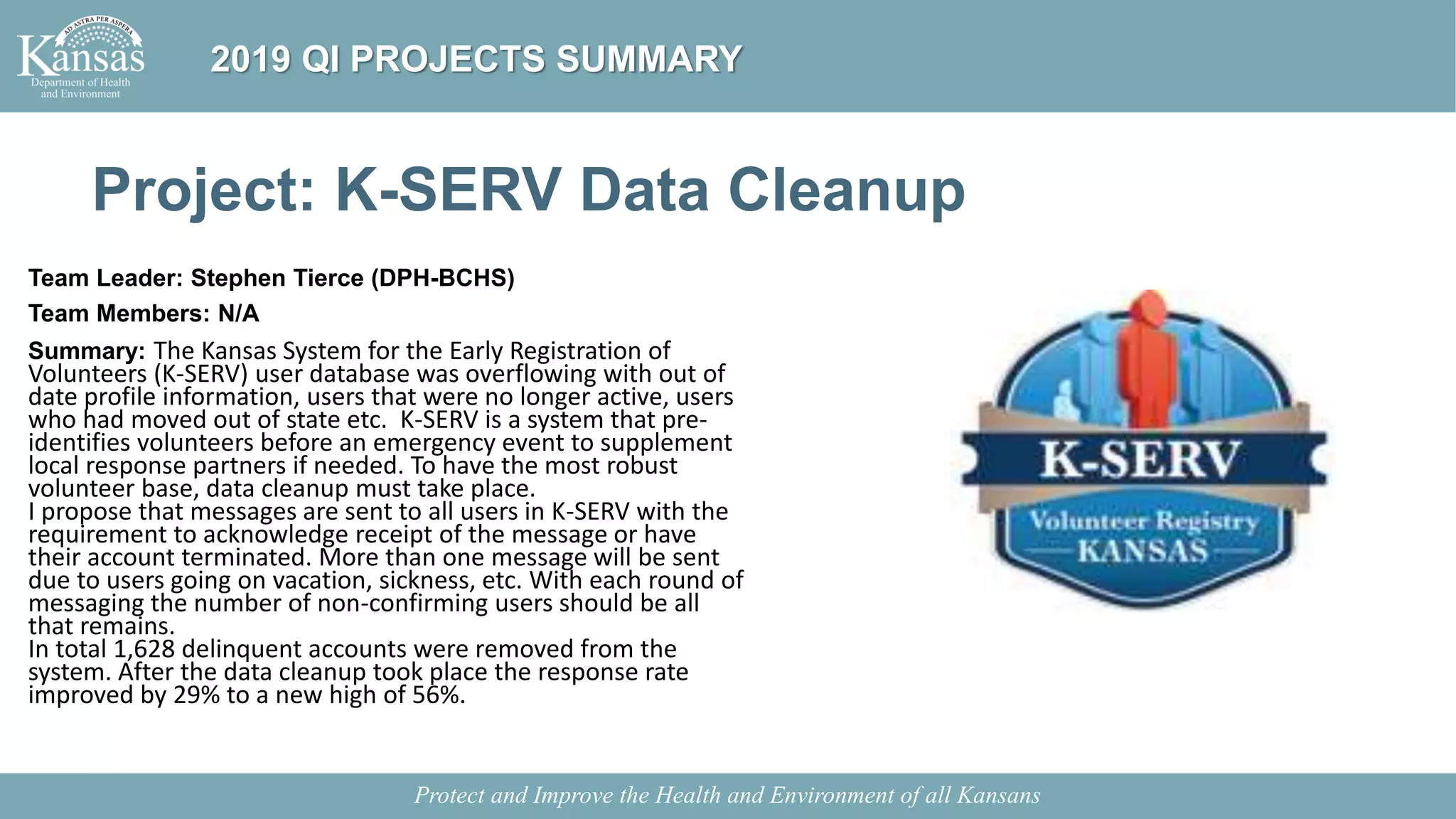 Project: K-SERV Data Cleanup
Team Leader: Stephen Tierce (DPH-BCHS)
Team Members: N/A
Summary: The Kansas System for the Early Registration of
Volunteers (K-SERV) user database was overflowing with out of
date profile information, users that were no longer active, users
who had moved out of state etc. K-SERV is a system that pre-
identifies volunteers before an emergency event to supplement
local response partners if needed. To have the most robust
volunteer base, data cleanup must take place.
I propose that messages are sent to all users in K-SERV with the
requirement to acknowledge receipt of the message or have
their account terminated. More than one message will be sent
due to users going on vacation, sickness, etc. With each round of
messaging the number of non-confirming users should be all
that remains.
In total 1,628 delinquent accounts were removed from the
system. After the data cleanup took place the response rate
improved by 29% to a new high of 56%.
Protect and Improve the Health and Environment of all Kansans
2019 QI PROJECTS SUMMARY
 