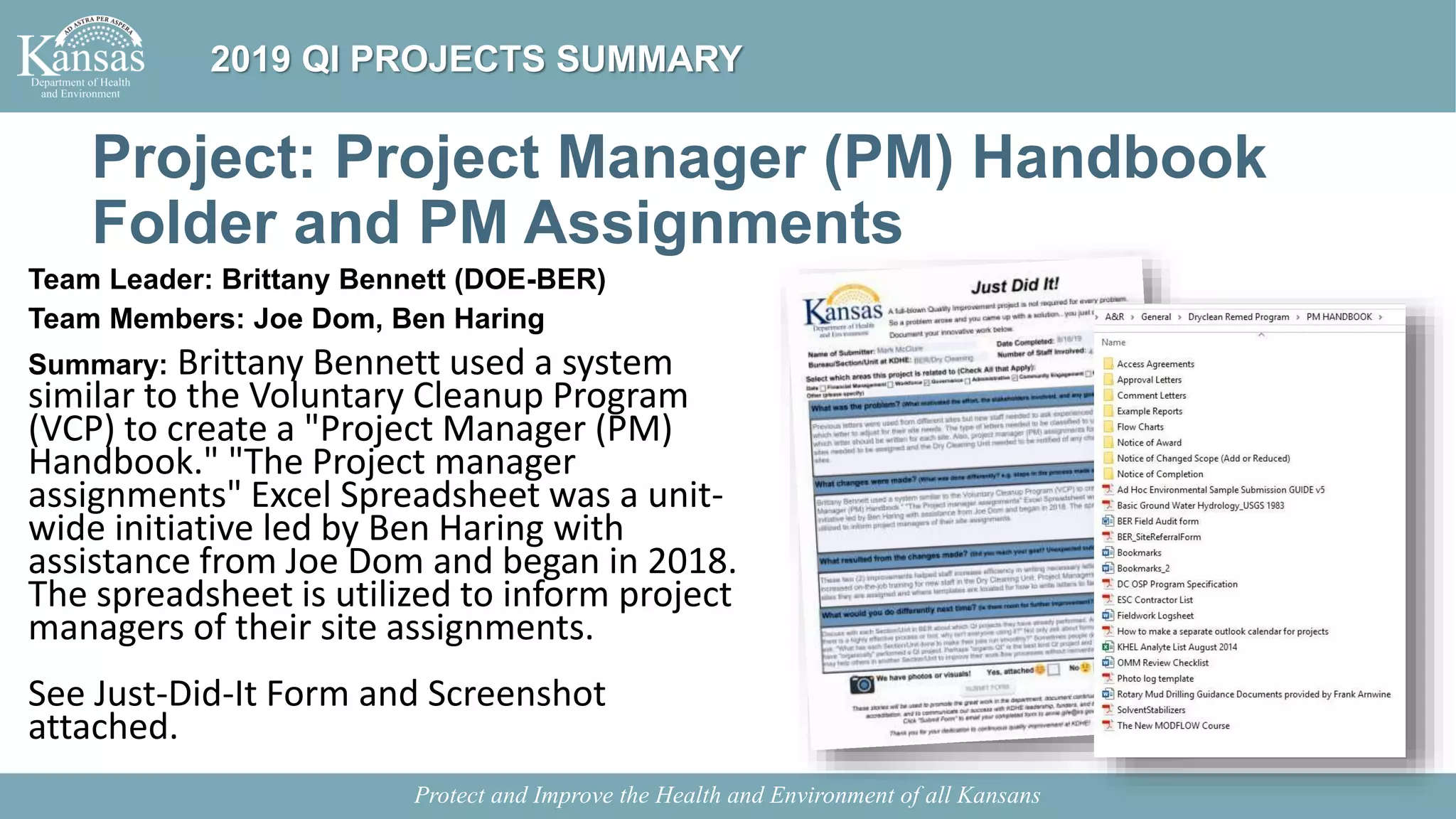 Project: Project Manager (PM) Handbook
Folder and PM Assignments
Team Leader: Brittany Bennett (DOE-BER)
Team Members: Joe Dom, Ben Haring
Summary: Brittany Bennett used a system
similar to the Voluntary Cleanup Program
(VCP) to create a "Project Manager (PM)
Handbook." "The Project manager
assignments" Excel Spreadsheet was a unit-
wide initiative led by Ben Haring with
assistance from Joe Dom and began in 2018.
The spreadsheet is utilized to inform project
managers of their site assignments.
See Just-Did-It Form and Screenshot
attached.
Protect and Improve the Health and Environment of all Kansans
2019 QI PROJECTS SUMMARY
 