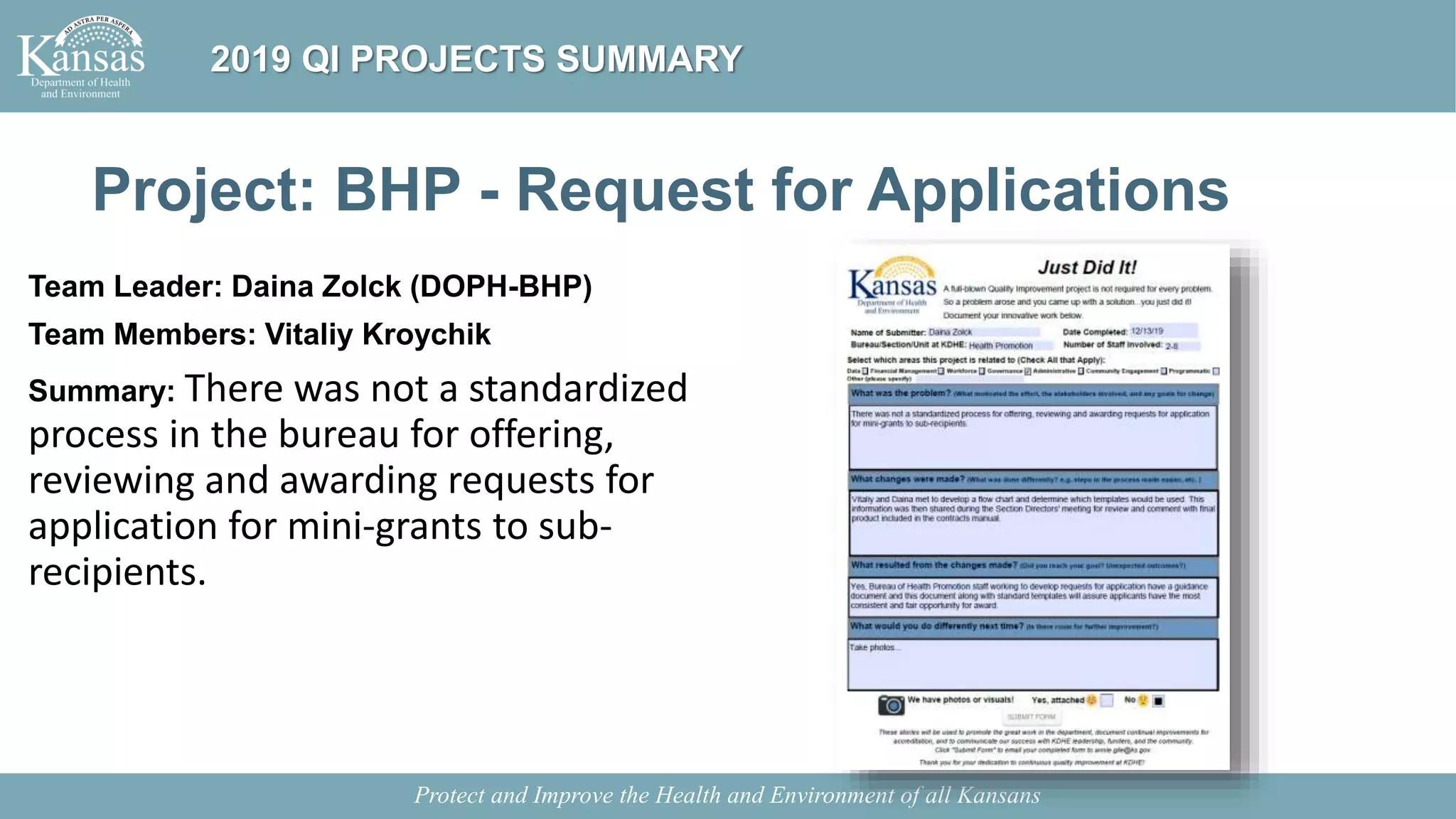 Project: BHP - Request for Applications
Team Leader: Daina Zolck (DOPH-BHP)
Team Members: Vitaliy Kroychik
Summary: There was not a standardized
process in the bureau for offering,
reviewing and awarding requests for
application for mini-grants to sub-
recipients.
Protect and Improve the Health and Environment of all Kansans
2019 QI PROJECTS SUMMARY
 