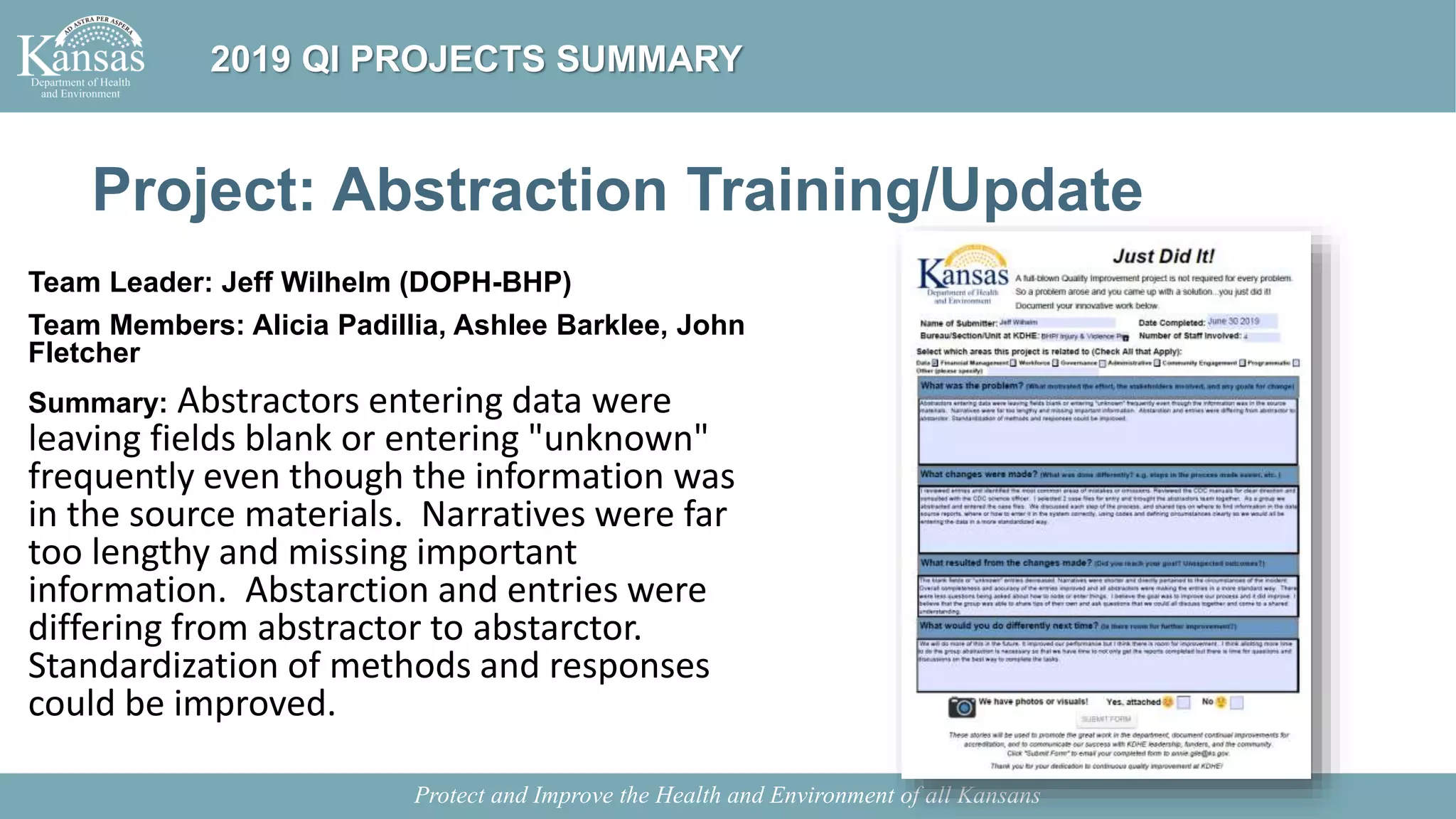 Project: Abstraction Training/Update
Team Leader: Jeff Wilhelm (DOPH-BHP)
Team Members: Alicia Padillia, Ashlee Barklee, John
Fletcher
Summary: Abstractors entering data were
leaving fields blank or entering "unknown"
frequently even though the information was
in the source materials. Narratives were far
too lengthy and missing important
information. Abstarction and entries were
differing from abstractor to abstarctor.
Standardization of methods and responses
could be improved.
Protect and Improve the Health and Environment of all Kansans
2019 QI PROJECTS SUMMARY
 
