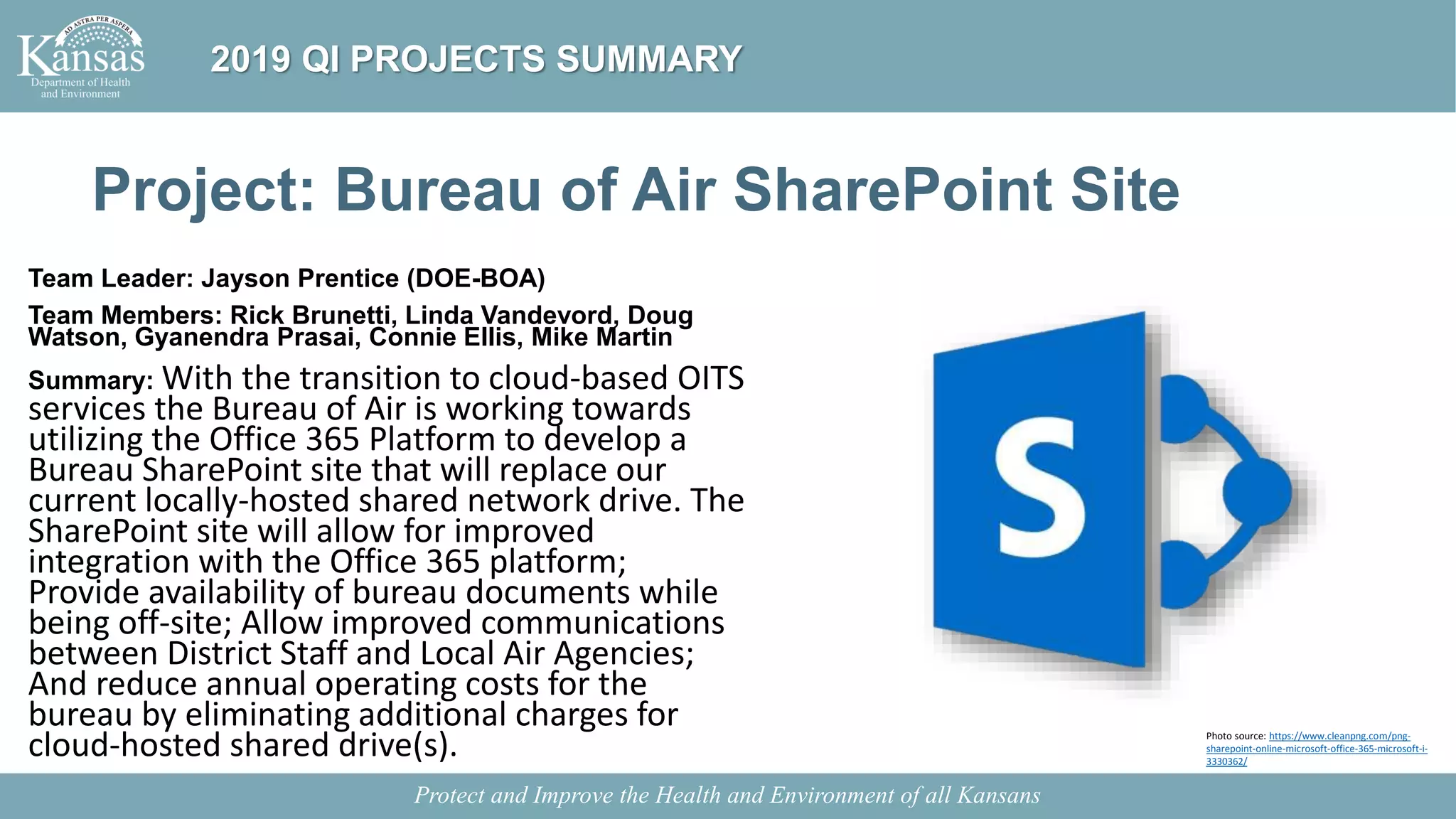 Project: Bureau of Air SharePoint Site
Team Leader: Jayson Prentice (DOE-BOA)
Team Members: Rick Brunetti, Linda Vandevord, Doug
Watson, Gyanendra Prasai, Connie Ellis, Mike Martin
Summary: With the transition to cloud-based OITS
services the Bureau of Air is working towards
utilizing the Office 365 Platform to develop a
Bureau SharePoint site that will replace our
current locally-hosted shared network drive. The
SharePoint site will allow for improved
integration with the Office 365 platform;
Provide availability of bureau documents while
being off-site; Allow improved communications
between District Staff and Local Air Agencies;
And reduce annual operating costs for the
bureau by eliminating additional charges for
cloud-hosted shared drive(s).
Protect and Improve the Health and Environment of all Kansans
2019 QI PROJECTS SUMMARY
Photo source: https://www.cleanpng.com/png-
sharepoint-online-microsoft-office-365-microsoft-i-
3330362/
 