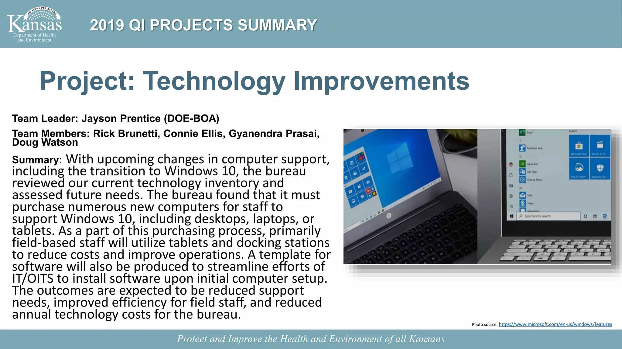 Project: Technology Improvements
Team Leader: Jayson Prentice (DOE-BOA)
Team Members: Rick Brunetti, Connie Ellis, Gyanendra Prasai,
Doug Watson
Summary: With upcoming changes in computer support,
including the transition to Windows 10, the bureau
reviewed our current technology inventory and
assessed future needs. The bureau found that it must
purchase numerous new computers for staff to
support Windows 10, including desktops, laptops, or
tablets. As a part of this purchasing process, primarily
field-based staff will utilize tablets and docking stations
to reduce costs and improve operations. A template for
software will also be produced to streamline efforts of
IT/OITS to install software upon initial computer setup.
The outcomes are expected to be reduced support
needs, improved efficiency for field staff, and reduced
annual technology costs for the bureau.
Protect and Improve the Health and Environment of all Kansans
2019 QI PROJECTS SUMMARY
Photo source: https://www.microsoft.com/en-us/windows/features
 