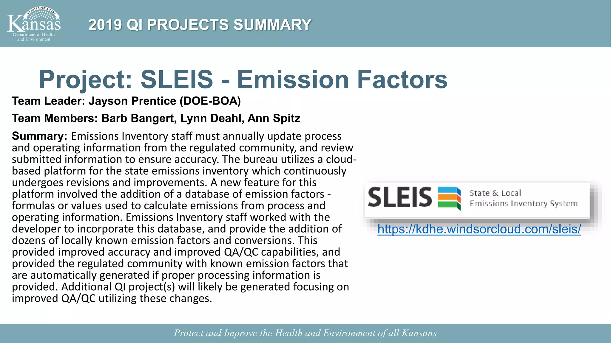 Project: SLEIS - Emission Factors
Team Leader: Jayson Prentice (DOE-BOA)
Team Members: Barb Bangert, Lynn Deahl, Ann Spitz
Summary: Emissions Inventory staff must annually update process
and operating information from the regulated community, and review
submitted information to ensure accuracy. The bureau utilizes a cloud-
based platform for the state emissions inventory which continuously
undergoes revisions and improvements. A new feature for this
platform involved the addition of a database of emission factors -
formulas or values used to calculate emissions from process and
operating information. Emissions Inventory staff worked with the
developer to incorporate this database, and provide the addition of
dozens of locally known emission factors and conversions. This
provided improved accuracy and improved QA/QC capabilities, and
provided the regulated community with known emission factors that
are automatically generated if proper processing information is
provided. Additional QI project(s) will likely be generated focusing on
improved QA/QC utilizing these changes.
Protect and Improve the Health and Environment of all Kansans
2019 QI PROJECTS SUMMARY
https://kdhe.windsorcloud.com/sleis/
 