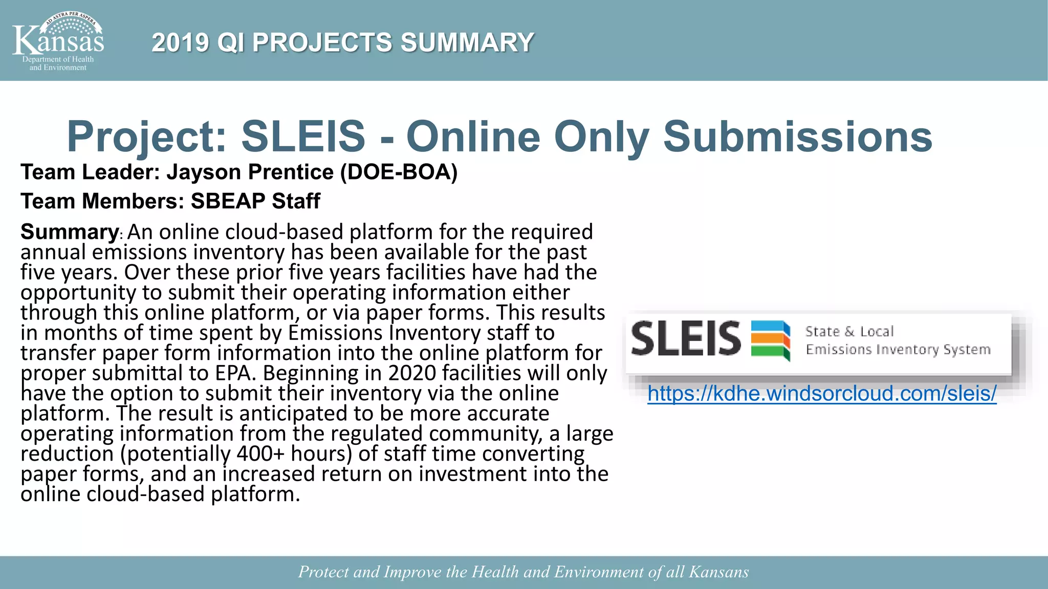 Project: SLEIS - Online Only Submissions
Team Leader: Jayson Prentice (DOE-BOA)
Team Members: SBEAP Staff
Summary: An online cloud-based platform for the required
annual emissions inventory has been available for the past
five years. Over these prior five years facilities have had the
opportunity to submit their operating information either
through this online platform, or via paper forms. This results
in months of time spent by Emissions Inventory staff to
transfer paper form information into the online platform for
proper submittal to EPA. Beginning in 2020 facilities will only
have the option to submit their inventory via the online
platform. The result is anticipated to be more accurate
operating information from the regulated community, a large
reduction (potentially 400+ hours) of staff time converting
paper forms, and an increased return on investment into the
online cloud-based platform.
Protect and Improve the Health and Environment of all Kansans
2019 QI PROJECTS SUMMARY
https://kdhe.windsorcloud.com/sleis/
 