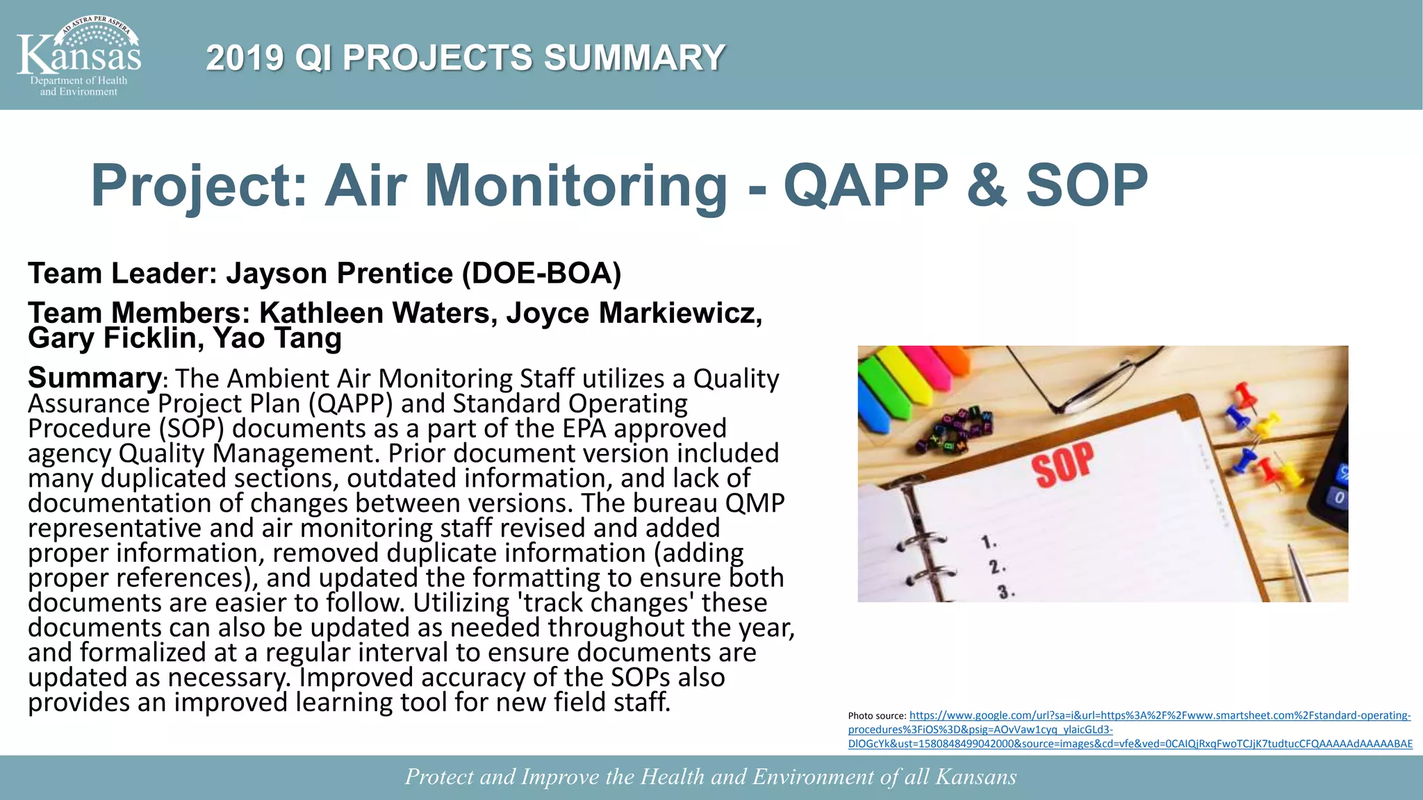 Project: Air Monitoring - QAPP & SOP
Team Leader: Jayson Prentice (DOE-BOA)
Team Members: Kathleen Waters, Joyce Markiewicz,
Gary Ficklin, Yao Tang
Summary: The Ambient Air Monitoring Staff utilizes a Quality
Assurance Project Plan (QAPP) and Standard Operating
Procedure (SOP) documents as a part of the EPA approved
agency Quality Management. Prior document version included
many duplicated sections, outdated information, and lack of
documentation of changes between versions. The bureau QMP
representative and air monitoring staff revised and added
proper information, removed duplicate information (adding
proper references), and updated the formatting to ensure both
documents are easier to follow. Utilizing 'track changes' these
documents can also be updated as needed throughout the year,
and formalized at a regular interval to ensure documents are
updated as necessary. Improved accuracy of the SOPs also
provides an improved learning tool for new field staff.
Protect and Improve the Health and Environment of all Kansans
2019 QI PROJECTS SUMMARY
Photo source: https://www.google.com/url?sa=i&url=https%3A%2F%2Fwww.smartsheet.com%2Fstandard-operating-
procedures%3FiOS%3D&psig=AOvVaw1cyq_ylaicGLd3-
DlOGcYk&ust=1580848499042000&source=images&cd=vfe&ved=0CAIQjRxqFwoTCJjK7tudtucCFQAAAAAdAAAAABAE
 