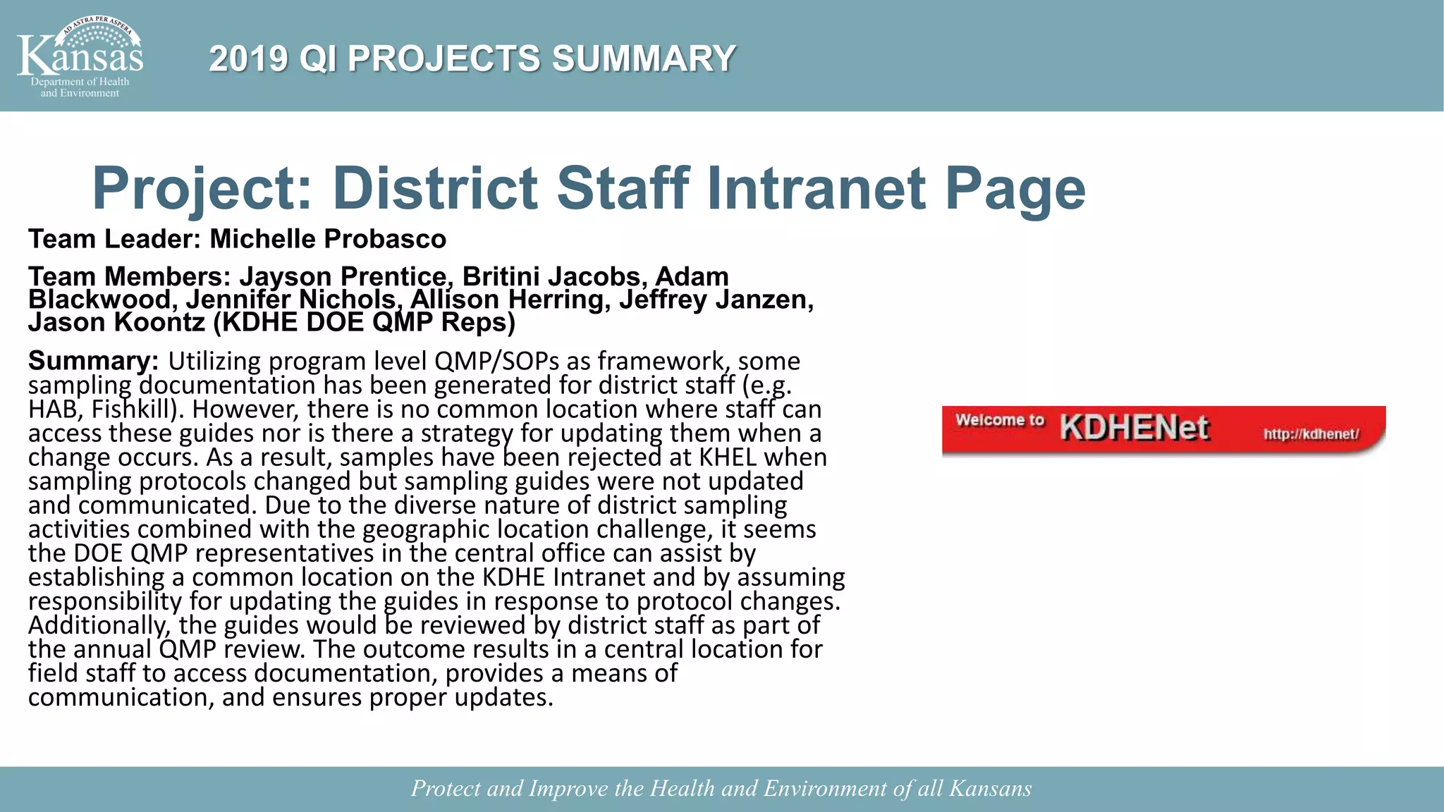 Project: District Staff Intranet Page
Team Leader: Michelle Probasco
Team Members: Jayson Prentice, Britini Jacobs, Adam
Blackwood, Jennifer Nichols, Allison Herring, Jeffrey Janzen,
Jason Koontz (KDHE DOE QMP Reps)
Summary: Utilizing program level QMP/SOPs as framework, some
sampling documentation has been generated for district staff (e.g.
HAB, Fishkill). However, there is no common location where staff can
access these guides nor is there a strategy for updating them when a
change occurs. As a result, samples have been rejected at KHEL when
sampling protocols changed but sampling guides were not updated
and communicated. Due to the diverse nature of district sampling
activities combined with the geographic location challenge, it seems
the DOE QMP representatives in the central office can assist by
establishing a common location on the KDHE Intranet and by assuming
responsibility for updating the guides in response to protocol changes.
Additionally, the guides would be reviewed by district staff as part of
the annual QMP review. The outcome results in a central location for
field staff to access documentation, provides a means of
communication, and ensures proper updates.
Protect and Improve the Health and Environment of all Kansans
2019 QI PROJECTS SUMMARY
 