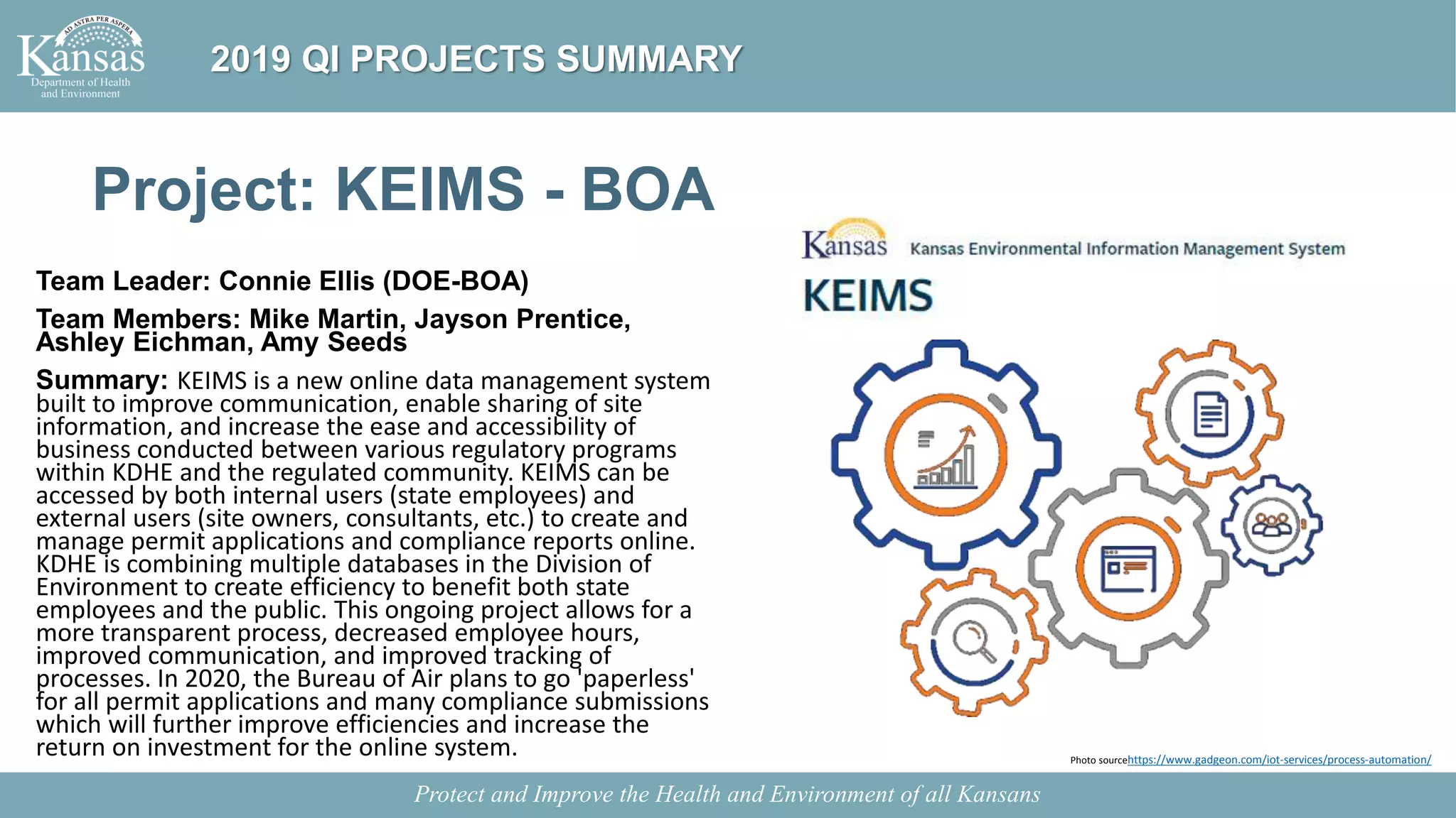 Project: KEIMS - BOA
Team Leader: Connie Ellis (DOE-BOA)
Team Members: Mike Martin, Jayson Prentice,
Ashley Eichman, Amy Seeds
Summary: KEIMS is a new online data management system
built to improve communication, enable sharing of site
information, and increase the ease and accessibility of
business conducted between various regulatory programs
within KDHE and the regulated community. KEIMS can be
accessed by both internal users (state employees) and
external users (site owners, consultants, etc.) to create and
manage permit applications and compliance reports online.
KDHE is combining multiple databases in the Division of
Environment to create efficiency to benefit both state
employees and the public. This ongoing project allows for a
more transparent process, decreased employee hours,
improved communication, and improved tracking of
processes. In 2020, the Bureau of Air plans to go 'paperless'
for all permit applications and many compliance submissions
which will further improve efficiencies and increase the
return on investment for the online system.
Protect and Improve the Health and Environment of all Kansans
2019 QI PROJECTS SUMMARY
Photo sourcehttps://www.gadgeon.com/iot-services/process-automation/
 