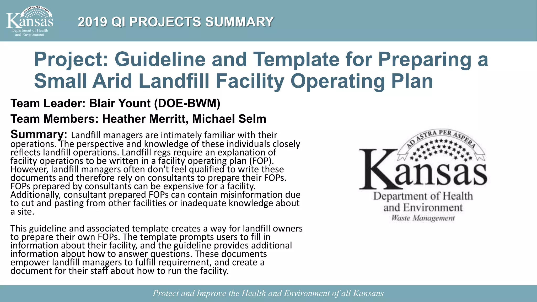 Project: Guideline and Template for Preparing a
Small Arid Landfill Facility Operating Plan
Team Leader: Blair Yount (DOE-BWM)
Team Members: Heather Merritt, Michael Selm
Summary: Landfill managers are intimately familiar with their
operations. The perspective and knowledge of these individuals closely
reflects landfill operations. Landfill regs require an explanation of
facility operations to be written in a facility operating plan (FOP).
However, landfill managers often don't feel qualified to write these
documents and therefore rely on consultants to prepare their FOPs.
FOPs prepared by consultants can be expensive for a facility.
Additionally, consultant prepared FOPs can contain misinformation due
to cut and pasting from other facilities or inadequate knowledge about
a site.
This guideline and associated template creates a way for landfill owners
to prepare their own FOPs. The template prompts users to fill in
information about their facility, and the guideline provides additional
information about how to answer questions. These documents
empower landfill managers to fulfill requirement, and create a
document for their staff about how to run the facility.
Protect and Improve the Health and Environment of all Kansans
2019 QI PROJECTS SUMMARY
 