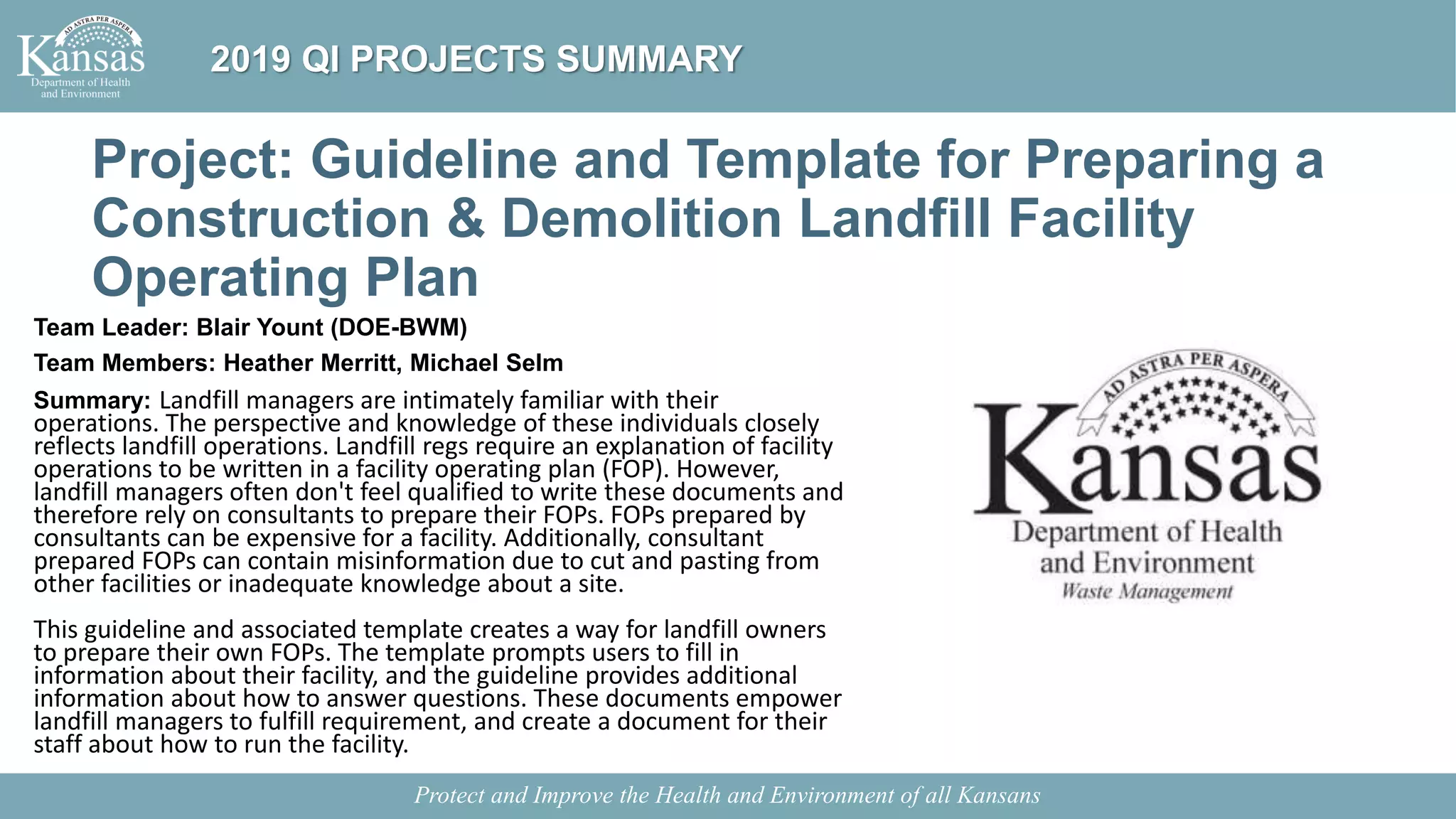 Project: Guideline and Template for Preparing a
Construction & Demolition Landfill Facility
Operating Plan
Team Leader: Blair Yount (DOE-BWM)
Team Members: Heather Merritt, Michael Selm
Summary: Landfill managers are intimately familiar with their
operations. The perspective and knowledge of these individuals closely
reflects landfill operations. Landfill regs require an explanation of facility
operations to be written in a facility operating plan (FOP). However,
landfill managers often don't feel qualified to write these documents and
therefore rely on consultants to prepare their FOPs. FOPs prepared by
consultants can be expensive for a facility. Additionally, consultant
prepared FOPs can contain misinformation due to cut and pasting from
other facilities or inadequate knowledge about a site.
This guideline and associated template creates a way for landfill owners
to prepare their own FOPs. The template prompts users to fill in
information about their facility, and the guideline provides additional
information about how to answer questions. These documents empower
landfill managers to fulfill requirement, and create a document for their
staff about how to run the facility.
Protect and Improve the Health and Environment of all Kansans
2019 QI PROJECTS SUMMARY
 