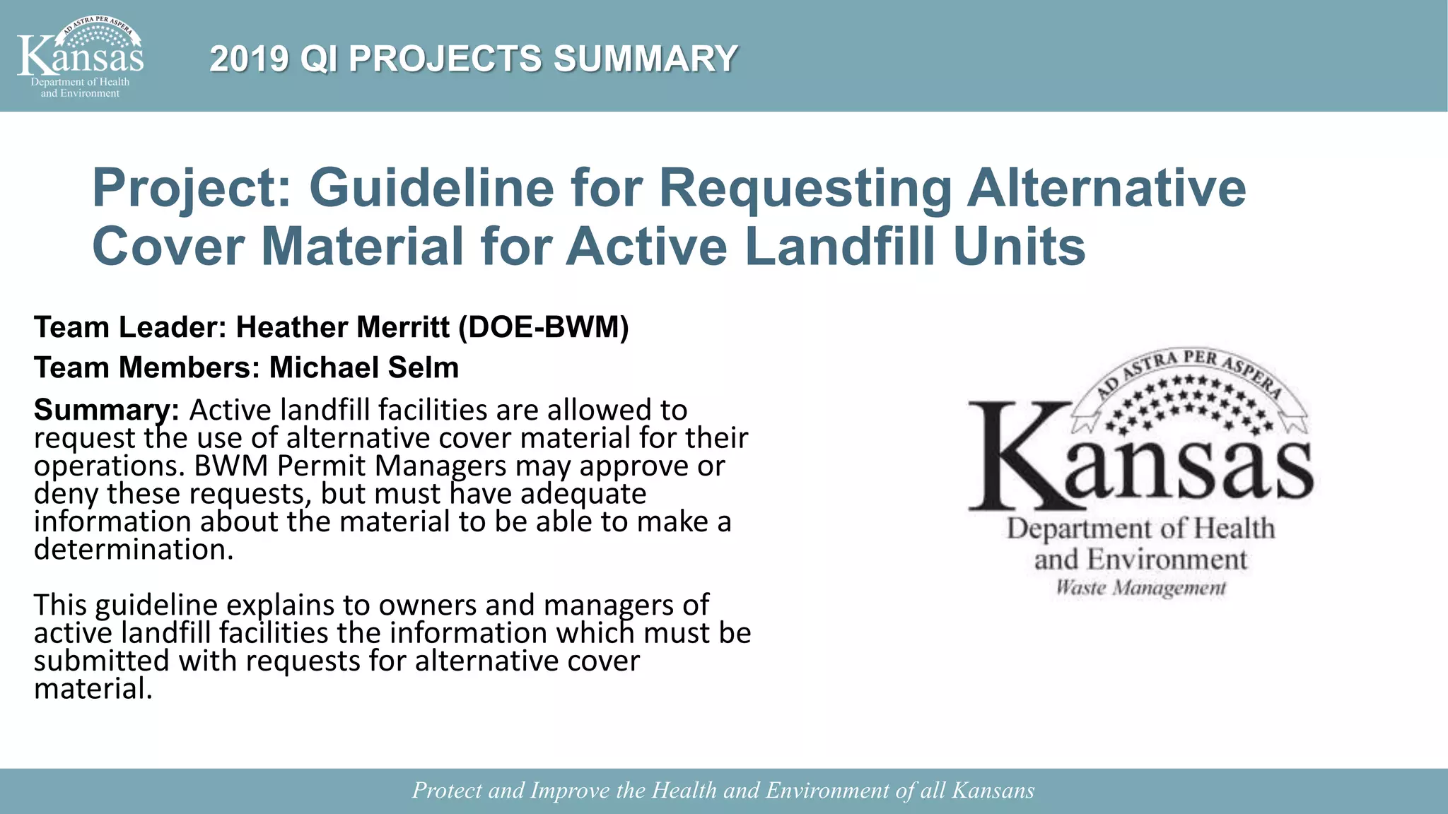 Project: Guideline for Requesting Alternative
Cover Material for Active Landfill Units
Team Leader: Heather Merritt (DOE-BWM)
Team Members: Michael Selm
Summary: Active landfill facilities are allowed to
request the use of alternative cover material for their
operations. BWM Permit Managers may approve or
deny these requests, but must have adequate
information about the material to be able to make a
determination.
This guideline explains to owners and managers of
active landfill facilities the information which must be
submitted with requests for alternative cover
material.
Protect and Improve the Health and Environment of all Kansans
2019 QI PROJECTS SUMMARY
 