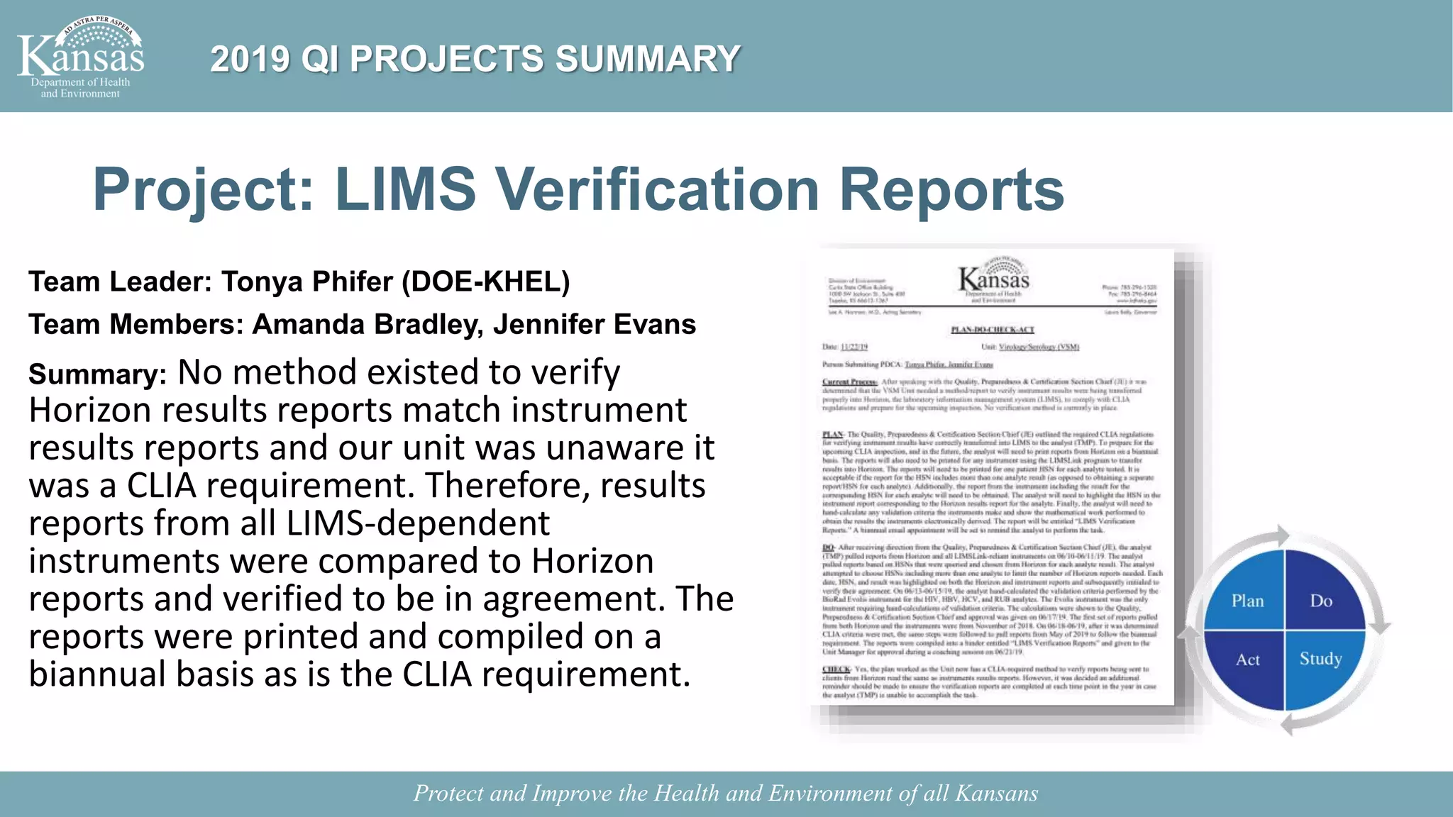 Project: LIMS Verification Reports
Team Leader: Tonya Phifer (DOE-KHEL)
Team Members: Amanda Bradley, Jennifer Evans
Summary: No method existed to verify
Horizon results reports match instrument
results reports and our unit was unaware it
was a CLIA requirement. Therefore, results
reports from all LIMS-dependent
instruments were compared to Horizon
reports and verified to be in agreement. The
reports were printed and compiled on a
biannual basis as is the CLIA requirement.
Protect and Improve the Health and Environment of all Kansans
2019 QI PROJECTS SUMMARY
 