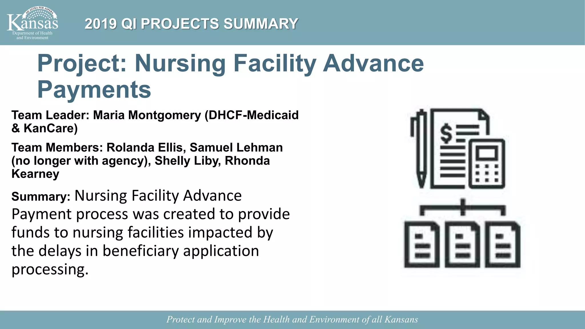 Project: Nursing Facility Advance
Payments
Team Leader: Maria Montgomery (DHCF-Medicaid
& KanCare)
Team Members: Rolanda Ellis, Samuel Lehman
(no longer with agency), Shelly Liby, Rhonda
Kearney
Summary: Nursing Facility Advance
Payment process was created to provide
funds to nursing facilities impacted by
the delays in beneficiary application
processing.
Protect and Improve the Health and Environment of all Kansans
2019 QI PROJECTS SUMMARY
 
