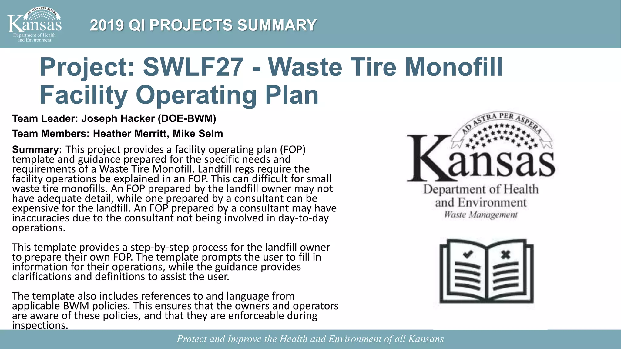 Project: SWLF27 - Waste Tire Monofill
Facility Operating Plan
Team Leader: Joseph Hacker (DOE-BWM)
Team Members: Heather Merritt, Mike Selm
Summary: This project provides a facility operating plan (FOP)
template and guidance prepared for the specific needs and
requirements of a Waste Tire Monofill. Landfill regs require the
facility operations be explained in an FOP. This can difficult for small
waste tire monofills. An FOP prepared by the landfill owner may not
have adequate detail, while one prepared by a consultant can be
expensive for the landfill. An FOP prepared by a consultant may have
inaccuracies due to the consultant not being involved in day-to-day
operations.
This template provides a step-by-step process for the landfill owner
to prepare their own FOP. The template prompts the user to fill in
information for their operations, while the guidance provides
clarifications and definitions to assist the user.
The template also includes references to and language from
applicable BWM policies. This ensures that the owners and operators
are aware of these policies, and that they are enforceable during
inspections.
Protect and Improve the Health and Environment of all Kansans
2019 QI PROJECTS SUMMARY
 