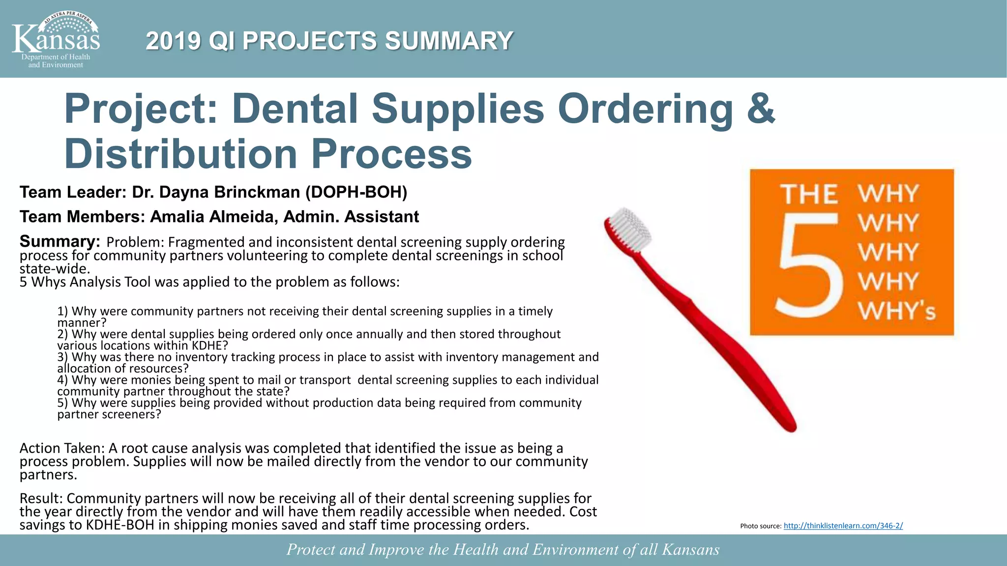 Project: Dental Supplies Ordering &
Distribution Process
Team Leader: Dr. Dayna Brinckman (DOPH-BOH)
Team Members: Amalia Almeida, Admin. Assistant
Summary: Problem: Fragmented and inconsistent dental screening supply ordering
process for community partners volunteering to complete dental screenings in school
state-wide.
5 Whys Analysis Tool was applied to the problem as follows:
1) Why were community partners not receiving their dental screening supplies in a timely
manner?
2) Why were dental supplies being ordered only once annually and then stored throughout
various locations within KDHE?
3) Why was there no inventory tracking process in place to assist with inventory management and
allocation of resources?
4) Why were monies being spent to mail or transport dental screening supplies to each individual
community partner throughout the state?
5) Why were supplies being provided without production data being required from community
partner screeners?
Action Taken: A root cause analysis was completed that identified the issue as being a
process problem. Supplies will now be mailed directly from the vendor to our community
partners.
Result: Community partners will now be receiving all of their dental screening supplies for
the year directly from the vendor and will have them readily accessible when needed. Cost
savings to KDHE-BOH in shipping monies saved and staff time processing orders.
Protect and Improve the Health and Environment of all Kansans
2019 QI PROJECTS SUMMARY
Photo source: http://thinklistenlearn.com/346-2/
 