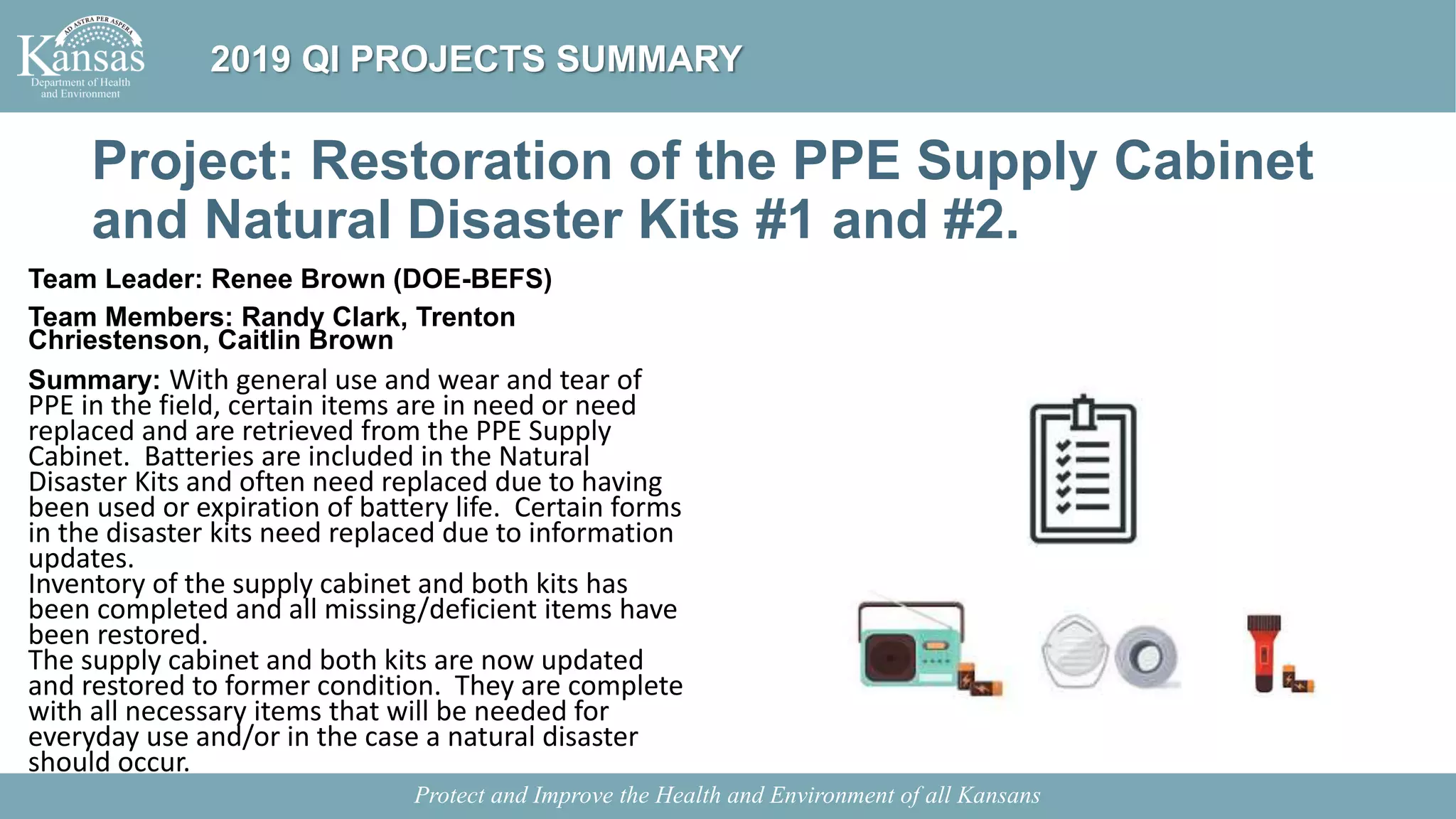 Project: Restoration of the PPE Supply Cabinet
and Natural Disaster Kits #1 and #2.
Team Leader: Renee Brown (DOE-BEFS)
Team Members: Randy Clark, Trenton
Chriestenson, Caitlin Brown
Summary: With general use and wear and tear of
PPE in the field, certain items are in need or need
replaced and are retrieved from the PPE Supply
Cabinet. Batteries are included in the Natural
Disaster Kits and often need replaced due to having
been used or expiration of battery life. Certain forms
in the disaster kits need replaced due to information
updates.
Inventory of the supply cabinet and both kits has
been completed and all missing/deficient items have
been restored.
The supply cabinet and both kits are now updated
and restored to former condition. They are complete
with all necessary items that will be needed for
everyday use and/or in the case a natural disaster
should occur.
Protect and Improve the Health and Environment of all Kansans
2019 QI PROJECTS SUMMARY
 
