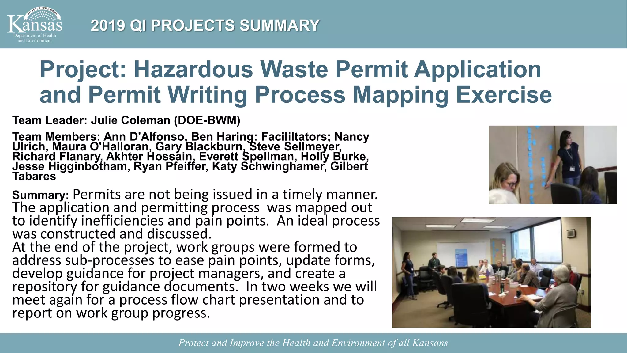 Project: Hazardous Waste Permit Application
and Permit Writing Process Mapping Exercise
Team Leader: Julie Coleman (DOE-BWM)
Team Members: Ann D'Alfonso, Ben Haring: Facililtators; Nancy
Ulrich, Maura O'Halloran, Gary Blackburn, Steve Sellmeyer,
Richard Flanary, Akhter Hossain, Everett Spellman, Holly Burke,
Jesse Higginbotham, Ryan Pfeiffer, Katy Schwinghamer, Gilbert
Tabares
Summary: Permits are not being issued in a timely manner.
The application and permitting process was mapped out
to identify inefficiencies and pain points. An ideal process
was constructed and discussed.
At the end of the project, work groups were formed to
address sub-processes to ease pain points, update forms,
develop guidance for project managers, and create a
repository for guidance documents. In two weeks we will
meet again for a process flow chart presentation and to
report on work group progress.
Protect and Improve the Health and Environment of all Kansans
2019 QI PROJECTS SUMMARY
 