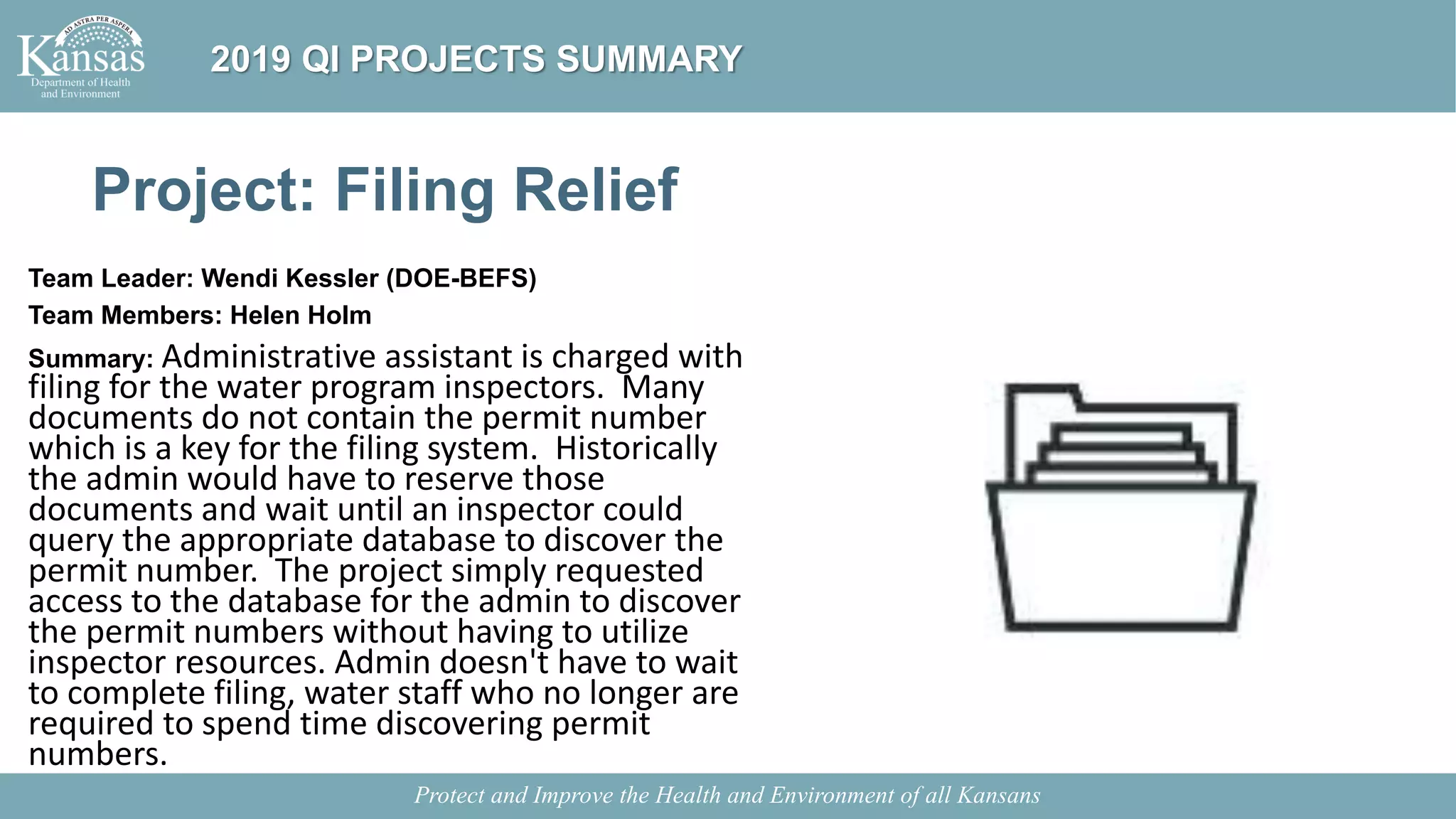 Project: Filing Relief
Team Leader: Wendi Kessler (DOE-BEFS)
Team Members: Helen Holm
Summary: Administrative assistant is charged with
filing for the water program inspectors. Many
documents do not contain the permit number
which is a key for the filing system. Historically
the admin would have to reserve those
documents and wait until an inspector could
query the appropriate database to discover the
permit number. The project simply requested
access to the database for the admin to discover
the permit numbers without having to utilize
inspector resources. Admin doesn't have to wait
to complete filing, water staff who no longer are
required to spend time discovering permit
numbers.
Protect and Improve the Health and Environment of all Kansans
2019 QI PROJECTS SUMMARY
 