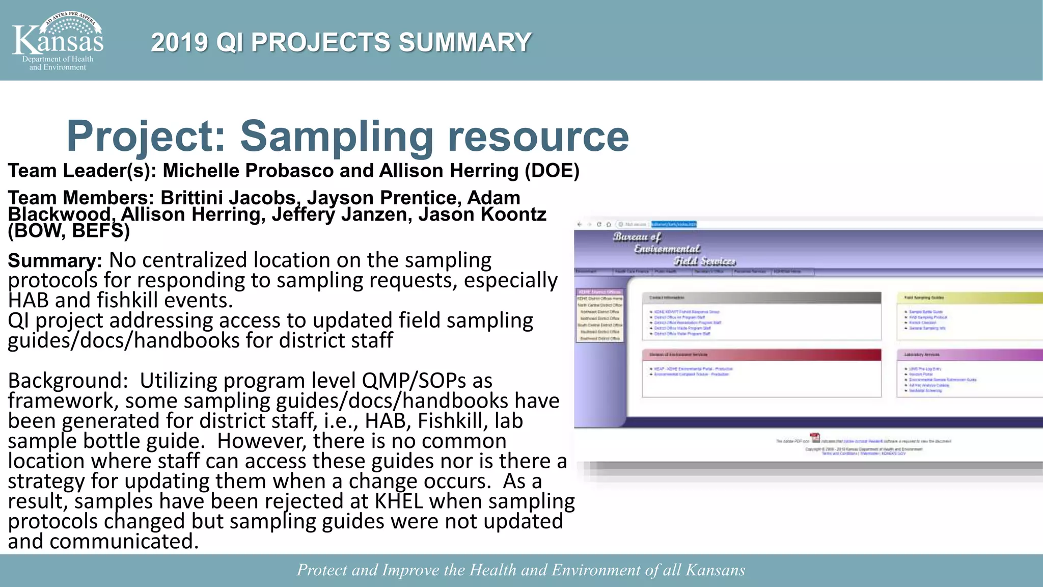 Project: Sampling resource
Team Leader(s): Michelle Probasco and Allison Herring (DOE)
Team Members: Brittini Jacobs, Jayson Prentice, Adam
Blackwood, Allison Herring, Jeffery Janzen, Jason Koontz
(BOW, BEFS)
Summary: No centralized location on the sampling
protocols for responding to sampling requests, especially
HAB and fishkill events.
QI project addressing access to updated field sampling
guides/docs/handbooks for district staff
Background: Utilizing program level QMP/SOPs as
framework, some sampling guides/docs/handbooks have
been generated for district staff, i.e., HAB, Fishkill, lab
sample bottle guide. However, there is no common
location where staff can access these guides nor is there a
strategy for updating them when a change occurs. As a
result, samples have been rejected at KHEL when sampling
protocols changed but sampling guides were not updated
and communicated.
Protect and Improve the Health and Environment of all Kansans
2019 QI PROJECTS SUMMARY
 