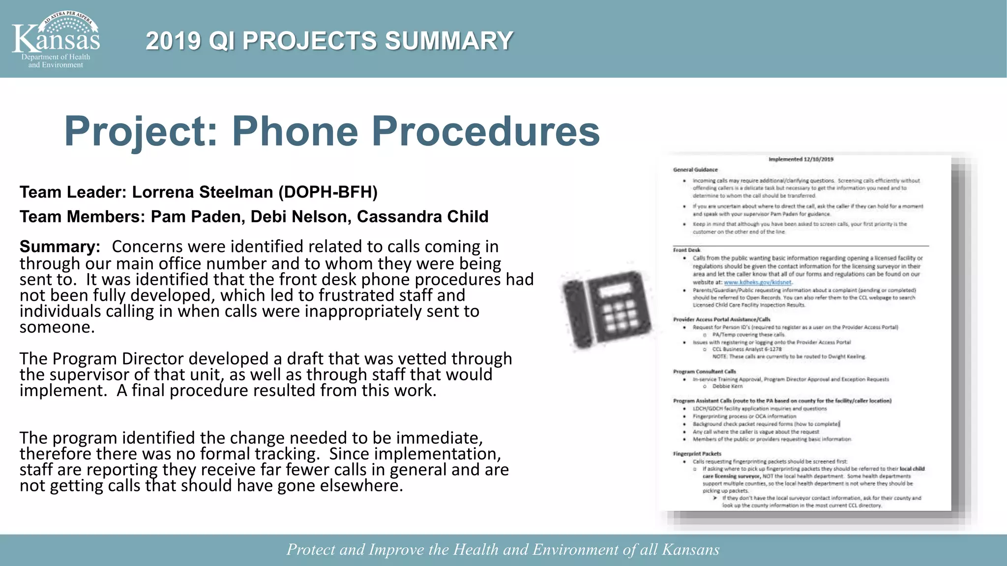 Project: Phone Procedures
Team Leader: Lorrena Steelman (DOPH-BFH)
Team Members: Pam Paden, Debi Nelson, Cassandra Child
Summary: Concerns were identified related to calls coming in
through our main office number and to whom they were being
sent to. It was identified that the front desk phone procedures had
not been fully developed, which led to frustrated staff and
individuals calling in when calls were inappropriately sent to
someone.
The Program Director developed a draft that was vetted through
the supervisor of that unit, as well as through staff that would
implement. A final procedure resulted from this work.
The program identified the change needed to be immediate,
therefore there was no formal tracking. Since implementation,
staff are reporting they receive far fewer calls in general and are
not getting calls that should have gone elsewhere.
Protect and Improve the Health and Environment of all Kansans
2019 QI PROJECTS SUMMARY
 