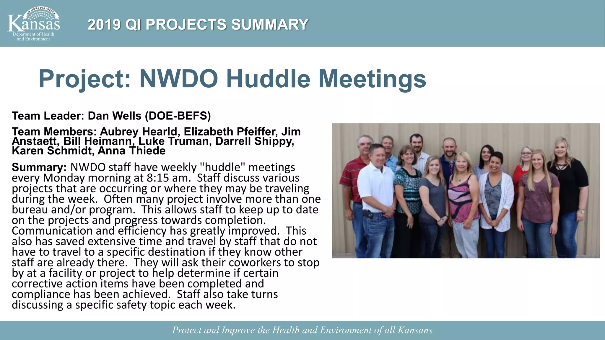 Project: NWDO Huddle Meetings
Team Leader: Dan Wells (DOE-BEFS)
Team Members: Aubrey Hearld, Elizabeth Pfeiffer, Jim
Anstaett, Bill Heimann, Luke Truman, Darrell Shippy,
Karen Schmidt, Anna Thiede
Summary: NWDO staff have weekly "huddle" meetings
every Monday morning at 8:15 am. Staff discuss various
projects that are occurring or where they may be traveling
during the week. Often many project involve more than one
bureau and/or program. This allows staff to keep up to date
on the projects and progress towards completion.
Communication and efficiency has greatly improved. This
also has saved extensive time and travel by staff that do not
have to travel to a specific destination if they know other
staff are already there. They will ask their coworkers to stop
by at a facility or project to help determine if certain
corrective action items have been completed and
compliance has been achieved. Staff also take turns
discussing a specific safety topic each week.
Protect and Improve the Health and Environment of all Kansans
2019 QI PROJECTS SUMMARY
 