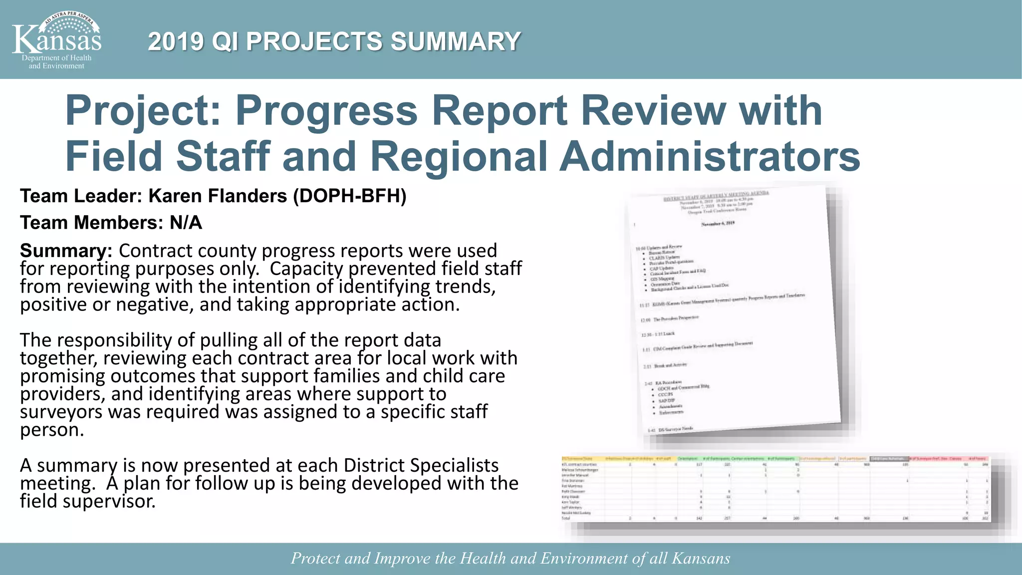 Project: Progress Report Review with
Field Staff and Regional Administrators
Team Leader: Karen Flanders (DOPH-BFH)
Team Members: N/A
Summary: Contract county progress reports were used
for reporting purposes only. Capacity prevented field staff
from reviewing with the intention of identifying trends,
positive or negative, and taking appropriate action.
The responsibility of pulling all of the report data
together, reviewing each contract area for local work with
promising outcomes that support families and child care
providers, and identifying areas where support to
surveyors was required was assigned to a specific staff
person.
A summary is now presented at each District Specialists
meeting. A plan for follow up is being developed with the
field supervisor.
Protect and Improve the Health and Environment of all Kansans
2019 QI PROJECTS SUMMARY
 