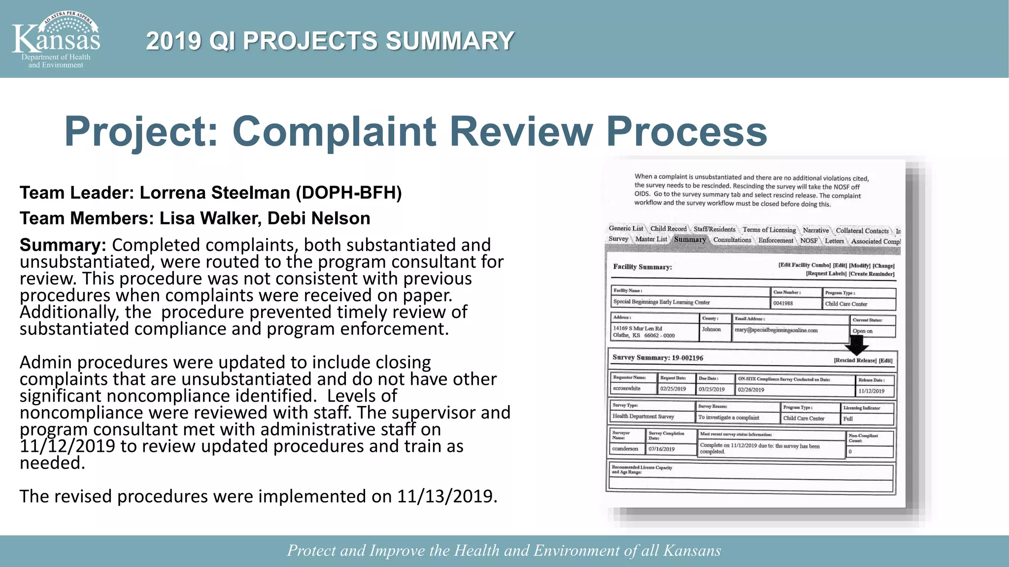 Project: Complaint Review Process
Team Leader: Lorrena Steelman (DOPH-BFH)
Team Members: Lisa Walker, Debi Nelson
Summary: Completed complaints, both substantiated and
unsubstantiated, were routed to the program consultant for
review. This procedure was not consistent with previous
procedures when complaints were received on paper.
Additionally, the procedure prevented timely review of
substantiated compliance and program enforcement.
Admin procedures were updated to include closing
complaints that are unsubstantiated and do not have other
significant noncompliance identified. Levels of
noncompliance were reviewed with staff. The supervisor and
program consultant met with administrative staff on
11/12/2019 to review updated procedures and train as
needed.
The revised procedures were implemented on 11/13/2019.
Protect and Improve the Health and Environment of all Kansans
2019 QI PROJECTS SUMMARY
 