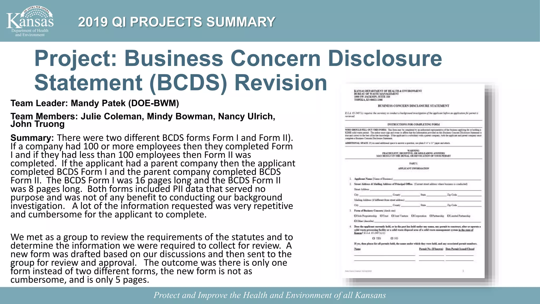 Project: Business Concern Disclosure
Statement (BCDS) Revision
Team Leader: Mandy Patek (DOE-BWM)
Team Members: Julie Coleman, Mindy Bowman, Nancy Ulrich,
John Truong
Summary: There were two different BCDS forms Form I and Form II).
If a company had 100 or more employees then they completed Form
I and if they had less than 100 employees then Form II was
completed. If the applicant had a parent company then the applicant
completed BCDS Form I and the parent company completed BCDS
Form II. The BCDS Form I was 16 pages long and the BCDS Form II
was 8 pages long. Both forms included PII data that served no
purpose and was not of any benefit to conducting our background
investigation. A lot of the information requested was very repetitive
and cumbersome for the applicant to complete.
We met as a group to review the requirements of the statutes and to
determine the information we were required to collect for review. A
new form was drafted based on our discussions and then sent to the
group for review and approval. The outcome was there is only one
form instead of two different forms, the new form is not as
cumbersome, and is only 5 pages.
Protect and Improve the Health and Environment of all Kansans
2019 QI PROJECTS SUMMARY
 