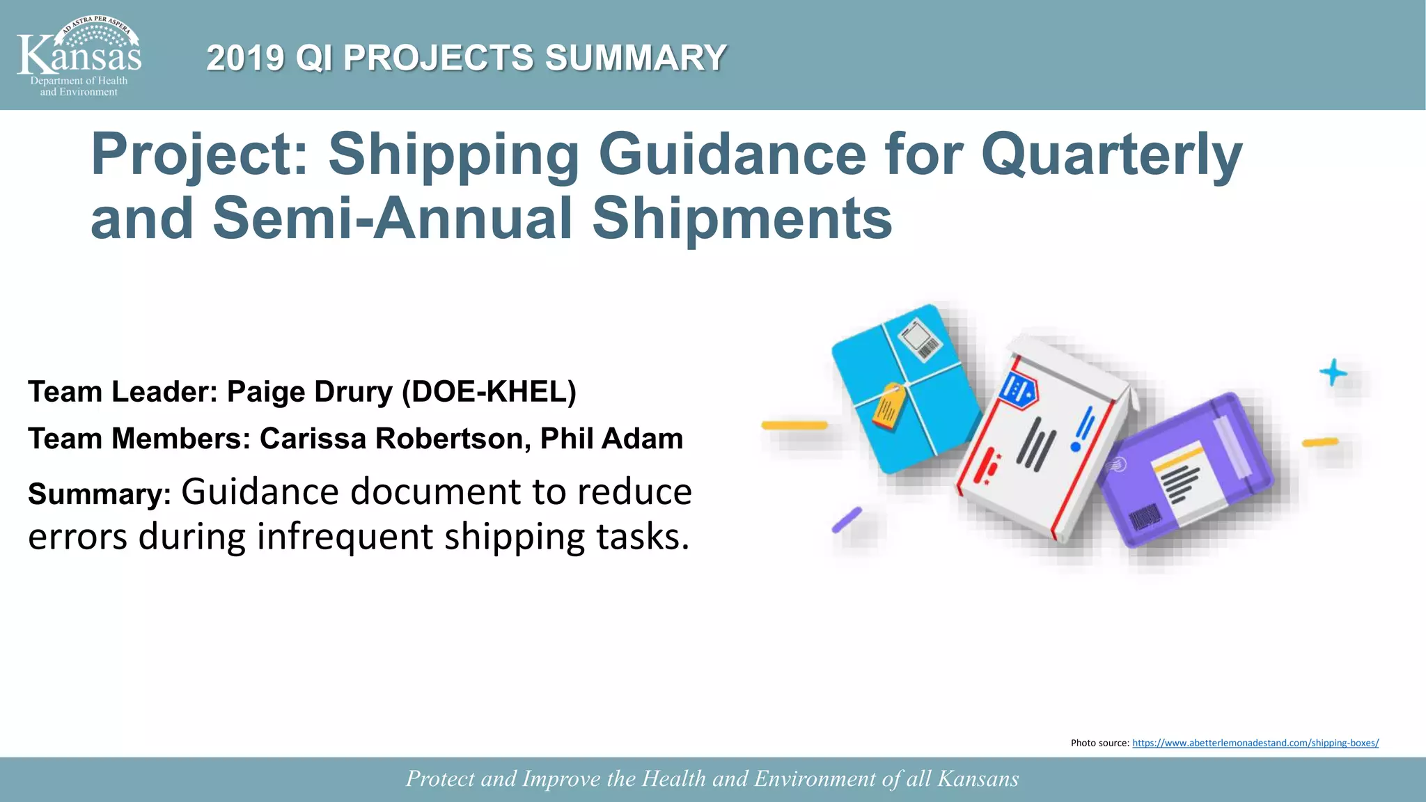 Project: Shipping Guidance for Quarterly
and Semi-Annual Shipments
Team Leader: Paige Drury (DOE-KHEL)
Team Members: Carissa Robertson, Phil Adam
Summary: Guidance document to reduce
errors during infrequent shipping tasks.
Protect and Improve the Health and Environment of all Kansans
2019 QI PROJECTS SUMMARY
Photo source: https://www.abetterlemonadestand.com/shipping-boxes/
 