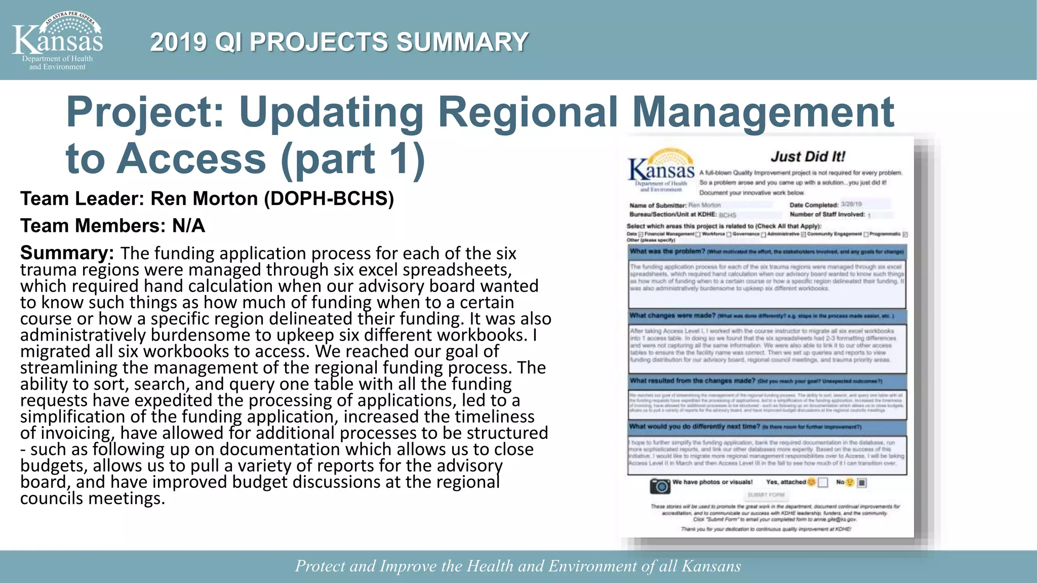 Project: Updating Regional Management
to Access (part 1)
Team Leader: Ren Morton (DOPH-BCHS)
Team Members: N/A
Summary: The funding application process for each of the six
trauma regions were managed through six excel spreadsheets,
which required hand calculation when our advisory board wanted
to know such things as how much of funding when to a certain
course or how a specific region delineated their funding. It was also
administratively burdensome to upkeep six different workbooks. I
migrated all six workbooks to access. We reached our goal of
streamlining the management of the regional funding process. The
ability to sort, search, and query one table with all the funding
requests have expedited the processing of applications, led to a
simplification of the funding application, increased the timeliness
of invoicing, have allowed for additional processes to be structured
- such as following up on documentation which allows us to close
budgets, allows us to pull a variety of reports for the advisory
board, and have improved budget discussions at the regional
councils meetings.
Protect and Improve the Health and Environment of all Kansans
2019 QI PROJECTS SUMMARY
 