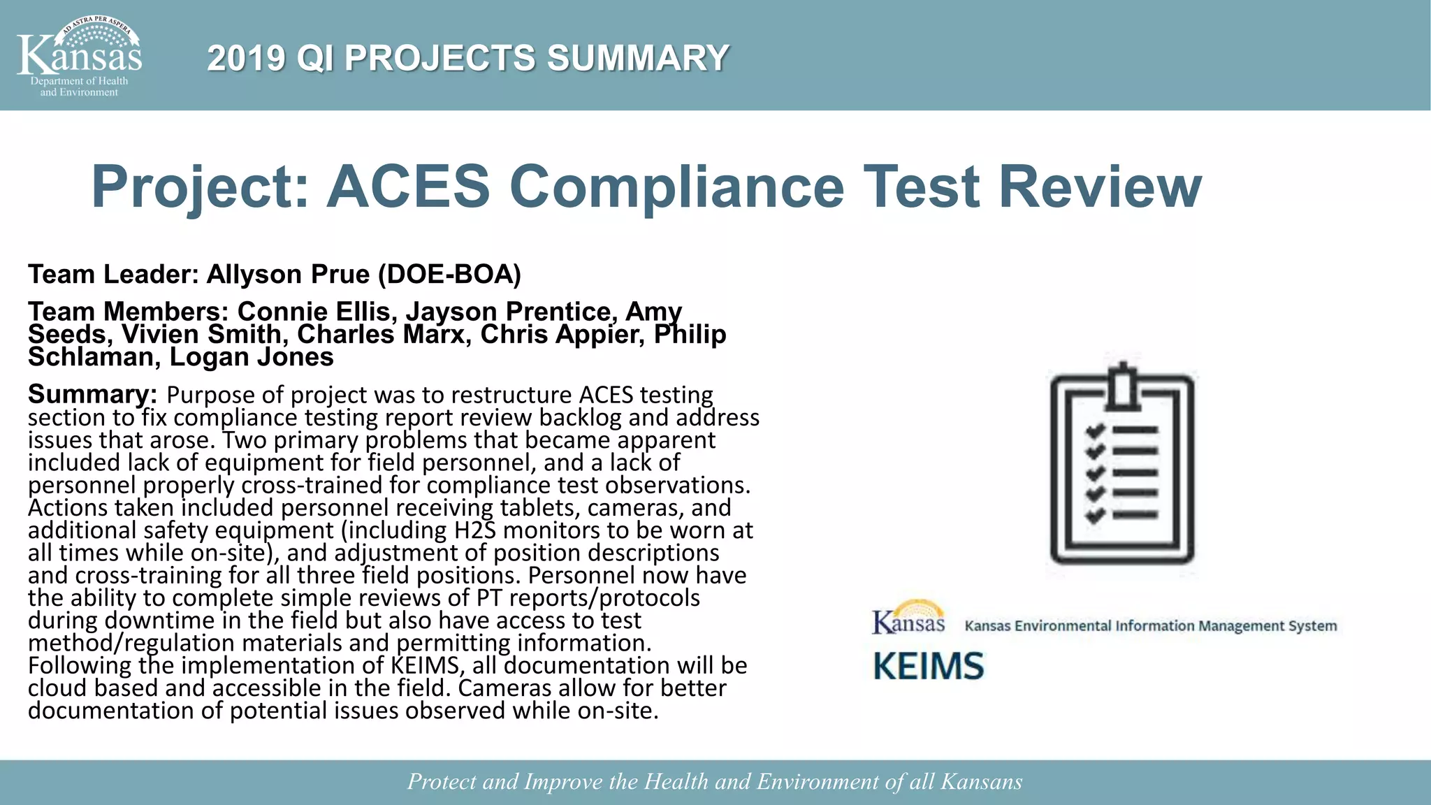 Project: ACES Compliance Test Review
Team Leader: Allyson Prue (DOE-BOA)
Team Members: Connie Ellis, Jayson Prentice, Amy
Seeds, Vivien Smith, Charles Marx, Chris Appier, Philip
Schlaman, Logan Jones
Summary: Purpose of project was to restructure ACES testing
section to fix compliance testing report review backlog and address
issues that arose. Two primary problems that became apparent
included lack of equipment for field personnel, and a lack of
personnel properly cross-trained for compliance test observations.
Actions taken included personnel receiving tablets, cameras, and
additional safety equipment (including H2S monitors to be worn at
all times while on-site), and adjustment of position descriptions
and cross-training for all three field positions. Personnel now have
the ability to complete simple reviews of PT reports/protocols
during downtime in the field but also have access to test
method/regulation materials and permitting information.
Following the implementation of KEIMS, all documentation will be
cloud based and accessible in the field. Cameras allow for better
documentation of potential issues observed while on-site.
Protect and Improve the Health and Environment of all Kansans
2019 QI PROJECTS SUMMARY
 