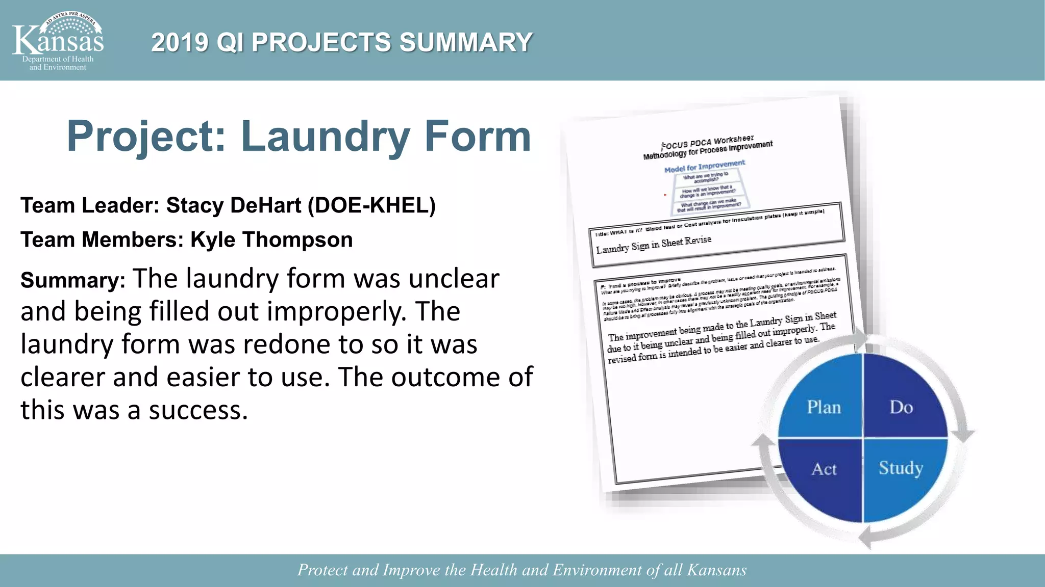Project: Laundry Form
Team Leader: Stacy DeHart (DOE-KHEL)
Team Members: Kyle Thompson
Summary: The laundry form was unclear
and being filled out improperly. The
laundry form was redone to so it was
clearer and easier to use. The outcome of
this was a success.
Protect and Improve the Health and Environment of all Kansans
2019 QI PROJECTS SUMMARY
 