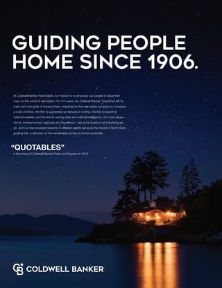 Guiding people
home since 1906.
At Coldwell Banker Real Estate, our mission is to empower our people to leave their
mark on the world of real estate. For 114 years, the Coldwell Banker®
brand has left its
mark with a long list of industry firsts, including the first real estate company to introduce
a code of ethics, the first to guarantee our services in writing, the first to launch a
national website, and the first to use big data and artificial intelligence. Our core values –
Home, Awesomeness, Ingenuity and Excellence – are at the forefront of everything we
do. And our star-powered network of affiliated agents serve as the industry’s North Stars,
guiding their customers on the remarkable journey to home ownership.
“QUOTABLES”
A Summary of Coldwell Banker Facts and Figures for 2019
 