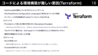 `ɤˤhByҪ(Terraform) 16
? Hashicorp礬ṩƤץӥ˥󥰥ĩ`
? HCL(HashiCorp Con?guration Language)ȺФեǹ
? ƥץ`ȤɽYtf.stateեȤƳ
åȡ
? ProviderȤƒQ댝󤬷ǳ˶त(Terraform Provider)
? AWS/Azure/GCPϤVMware vSphereOpenStack,CloudStack,Nutanix
? ޥ饦ɘɤǤϡtf/tf.stateե뤳ȤǹФФ䤹
? \ФέhΥݩ`Ȥ
ǥåȡ
? HCLѧ
? ؤӛdΤᡢѧȤϰk뤬ʤyȤϤʤ
? tf.stateӤˤʤä
? S3ʤɤΥեЩ`˥󥰤ƹä뤳Ȥ
 