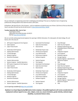 Raytheon is an Equal Opportunity/Affirmative Action employer. All qualified applicants will receive consideration for
employment without regard to race, color, religion, creed, sex, sexual orientation, gender identity, national origin,
disability, or protected Veteran status.
Are you looking for an engineering career that is challenging and satisfying? Then join our Raytheon team of engineering
professionals solving problems that make the world a safer place.
At Raytheon, We Stand Out for a lot of reasons – and our employees are behind every one of them. Click here to find out what they
have to say about the work we do and who we do it: https://youtu.be/H4YKy1_MshM
Tuesday, September 24th, 11am to 7pm
Hyatt Regency Dulles
2300 Dulles Corner Blvd Herndon, VA 20171
RSVP @ https://bit.ly/2YBOTQd
We are currently seeking experienced engineers for openings in NOVA; Richardson, TX; Indianapolis, IN; State College, PA; and
Aurora, CO in the areas of:
List of openings available @ https://rtn.co/2TyPIIF
• ART System Integration & Test Engineer • Automated Test Developer • Cloud Manager
• Cyber Engineer • Cyber Security Analyst • Cyber Security Engineer
• Cyber Threat Hunter • Data Scientist • Database Engineering Lead
• DevSecOps CI/CD Engineer • DevSecOps Project Lead
• Embedded System FPGA Design
Engineer
• Hadoop Administrator • Infrastructure Engineer • Integration Engineer
• IT Asset Manager • Linux Administrator • Linux Engineer
• Network Engineer • Performance Engineer • Reliability Engineer
• SharePoint Developer • Software Engineer • Storage Engineer
• Systems Administrator • Systems Engineer
• Systems Engineer - Operations &
Maintaince Support
• Systems Engineer - Satellite Operations • Test Engineer • TISO
• ART System Integration & Test Engineer • Automated Test Developer • Cloud Manager
• Cyber Engineer • Cyber Security Analyst • Cyber Security Engineer
• Cyber Threat Hunter • Data Scientist • Database Engineering Lead
• DevSecOps CI/CD Engineer • DevSecOps Project Lead
• Embedded System FPGA Design
Engineer
• Hadoop Administrator • Infrastructure Engineer • Integration Engineer
• IT Asset Manager • Linux Administrator • Linux Engineer
• Network Engineer • Performance Engineer • Reliability Engineer
• SharePoint Developer • Software Engineer • Storage Engineer
• Systems Administrator • Systems Engineer
• Systems Engineer - Operations &
Maintaince Support
• Systems Engineer - Satellite Operations • Test Engineer • TISO
 