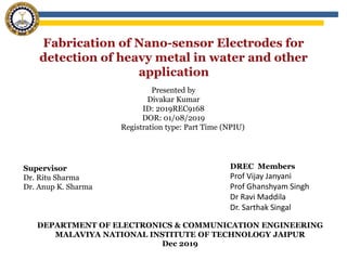 Supervisor
Dr. Ritu Sharma
Dr. Anup K. Sharma
Presented by
Divakar Kumar
ID: 2019REC9168
DOR: 01/08/2019
Registration type: Part Time (NPIU)
DEPARTMENT OF ELECTRONICS & COMMUNICATION ENGINEERING
MALAVIYA NATIONAL INSTITUTE OF TECHNOLOGY JAIPUR
Dec 2019
DREC Members
Prof Vijay Janyani
Prof Ghanshyam Singh
Dr Ravi Maddila
Dr. Sarthak Singal
 