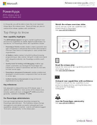 In this guide, you will be able to learn the most important
things about this release wave. These will help you plan to
onboard the release updates with confidence.
Top things to know
New capability highlights
The 2019 release wave 2, brings to market significant new
services and capabilities to enable digital transformation for
businesses. For PowerApps, these new capabilities include:
• PowerApps Portals enables makers create a powerful new
type of experience: web portals that surface data stored in
Common Data Service to employees or users outside their
organizations.
• AI Builder enables makers to build AI without knowing
programming or data science. Using AI is made even easier
with integration directly into PowerApps and Microsoft
Flow.
• Quality tools for testing and debugging enables app
makers and testers can leverage the PowerApps test
framework to create UI automation and end-to-end tests
for their canvas apps.
• PowerApps component framework enables professional
developers to build custom components that can be used
in canvas apps.
• Unified interface enhancements brings all the rich
experiences to any client.
Key milestones
Get prepared to onboard the new 2019 release wave 2
updates with confidence. Early access of the release wave,
October update will start on August 2nd, 2019 and will be
generally available on October 1st, 2019.
For PowerApps administrators
End-user impacting features should be reviewed by
PowerApps administrators. This facilitates release change
management and enables successful onboarding of new
capabilities released to market. Look for all features tagged
“End users, automatically” in the release plan.
PowerApps
2019 release wave 2
October 2019-March 2020
Watch the release overview video
Get an overview of the new capabilities and
enhancements to PowerApps.
Visit: aka.ms/ROGPA19RW2ROV
Read the release plan
Explore the entire set of new capabilities planned for
2019 release wave 2.
Visit: aka.ms/ROGPA19RW2RP
Onboard new capabilities with confidence
Prepare to onboard the new capabilities in your
production deployment by watching the deep-dive
video series for PowerApps.
Coming soon!
Join the PowerApps community
Visit: aka.ms/ROGPA19RW2UC
Unlock Next.
Release overview guide, v2019.2.1
Last updated: August 15th, 2019
 