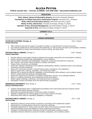 ALICEA PEYTON
9725 S. CALUMET AVE. – CHICAGO, IL 60628 - 312-438-2302 - MSALICEAPEYTON@GMAIL.COM
EDUCATION
Ph.D. Cohort, Library & Information Science, Dominican University (Present)
Foundations in College Instruction Certification Program, University of IL., (Present)
MLIS, Library & Information Science, Dominican University, (2019)
Master of Arts, Liberal Arts, University of Chicago, Chicago, IL (2016)
Bachelor of Arts, Advanced Management, Columbia College, Chicago, IL (2015)
Associate of Arts, Olive-Harvey College, Chicago, IL (2014)
CURRENT G.P.A.
3.8
CAREER EXPERIENCE
TUTOR ME PLATFORM, Chicago, IL 8/19 - Present
Virtual Librarian
• Offer reference and tutorial support to students enrolled in universities from across the country.
• Use chatroom platforms to communicate with individuals, as well as video and audio communication methods.
• Instruct students on library and information science, writing, and study skills.
CHICAGO PUBLIC LIBRARY, Chicago, IL 4/18 - Present
Library Associate
▪ Provide reference and reader’s advisory assistance for all ages using both print and electronic material.
▪ Assist in preparing reading lists, bibliographies, and annotations.
▪ Provide library orientation and bibliographic instruction, using print and electronic resources.
▪ Plan, market, and conduct library programs, exhibits, and events
▪ Prepare flyers, brochures, and displays.
▪ Assist with collection maintenance and collection development, HOLDS, interlibrary loans, and materials
conversion and edit procedures.
▪ Assist with community outreach. Interpret library policy, procedures, and regulations.
▪ Assist in supervision, training, evaluation, and mentoring of staff.
▪ Operate PCs to access the internet, databases, word processing, office software, and circulation system.
▪ Perform simple PC/printer/software troubleshooting.
▪ Assist with reporting and resolution of building maintenance, security, and custodial problems.
▪ Assist in compiling, preparing, and maintaining records and reports.
▪ Attend regular meetings, workshops, and training courses as assigned.
▪ Participate in library committee work and staff training as assigned.
DOMINICAN UNIVERSITY, River Forest, IL 7/18 – 10/18
Library Teaching Intern
▪ Created original lesson plan in collaboration/consultation with Instructional Services Librarian and/or
Instruction and Online Learning Librarian.
▪ Observed and assisted librarians in teaching a variety of classes.
▪ Assisted in designing and creating pages on the Crown Library’s Lib-Guide
▪ Performed other duties as requested, delegated, or assigned.
CHICAGO PUBLIC LIBRARY, Chicago, IL 3/17 – 4/18
Library Page
▪ Maintained shelves to ensure books are placed in accordance with classification system.
▪ Aided patrons in locating books and print or electronic materials.
▪ Processed applications for library cards and enter data into the library computer system.
▪ Organized reading rooms and displays to create a pleasing environment.
▪ Charged and discharged library materials through the automated circulation system.
▪ Operated computer systems to access the internet, databases, and circulation system.
 