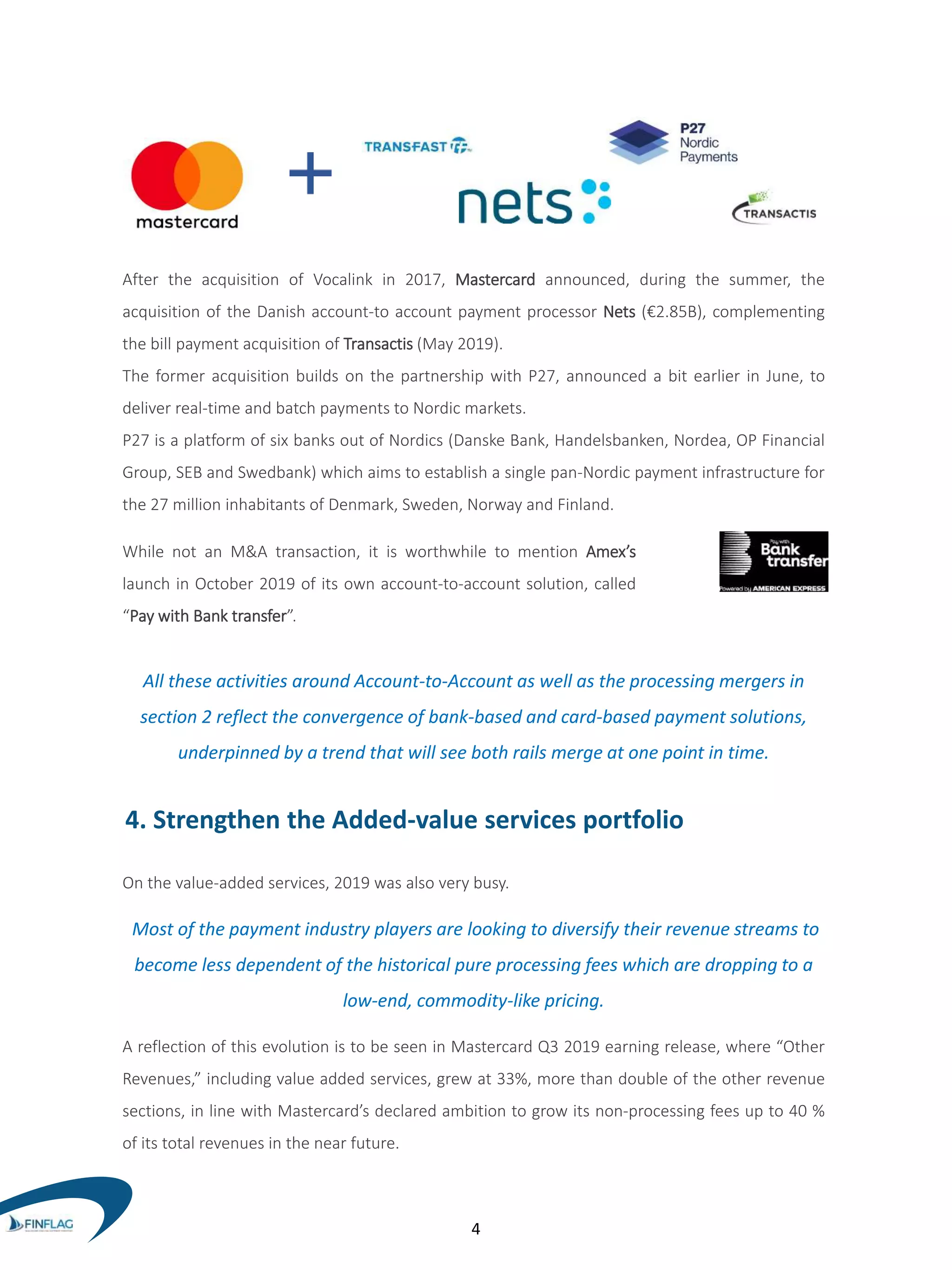 After the acquisition of Vocalink in 2017, Mastercard announced, during the summer, the
acquisition of the Danish account-to account payment processor Nets (€2.85B), complementing
the bill payment acquisition of Transactis (May 2019).
The former acquisition builds on the partnership with P27, announced a bit earlier in June, to
deliver real-time and batch payments to Nordic markets.
P27 is a platform of six banks out of Nordics (Danske Bank, Handelsbanken, Nordea, OP Financial
Group, SEB and Swedbank) which aims to establish a single pan-Nordic payment infrastructure for
the 27 million inhabitants of Denmark, Sweden, Norway and Finland.
While not an M&A transaction, it is worthwhile to mention Amex’s
launch in October 2019 of its own account-to-account solution, called
“Pay with Bank transfer”.
All these activities around Account-to-Account as well as the processing mergers in
section 2 reflect the convergence of bank-based and card-based payment solutions,
underpinned by a trend that will see both rails merge at one point in time.
4. Strengthen the Added-value services portfolio
On the value-added services, 2019 was also very busy.
Most of the payment industry players are looking to diversify their revenue streams to
become less dependent of the historical pure processing fees which are dropping to a
low-end, commodity-like pricing.
A reflection of this evolution is to be seen in Mastercard Q3 2019 earning release, where “Other
Revenues,” including value added services, grew at 33%, more than double of the other revenue
sections, in line with Mastercard’s declared ambition to grow its non-processing fees up to 40 %
of its total revenues in the near future.
4
 