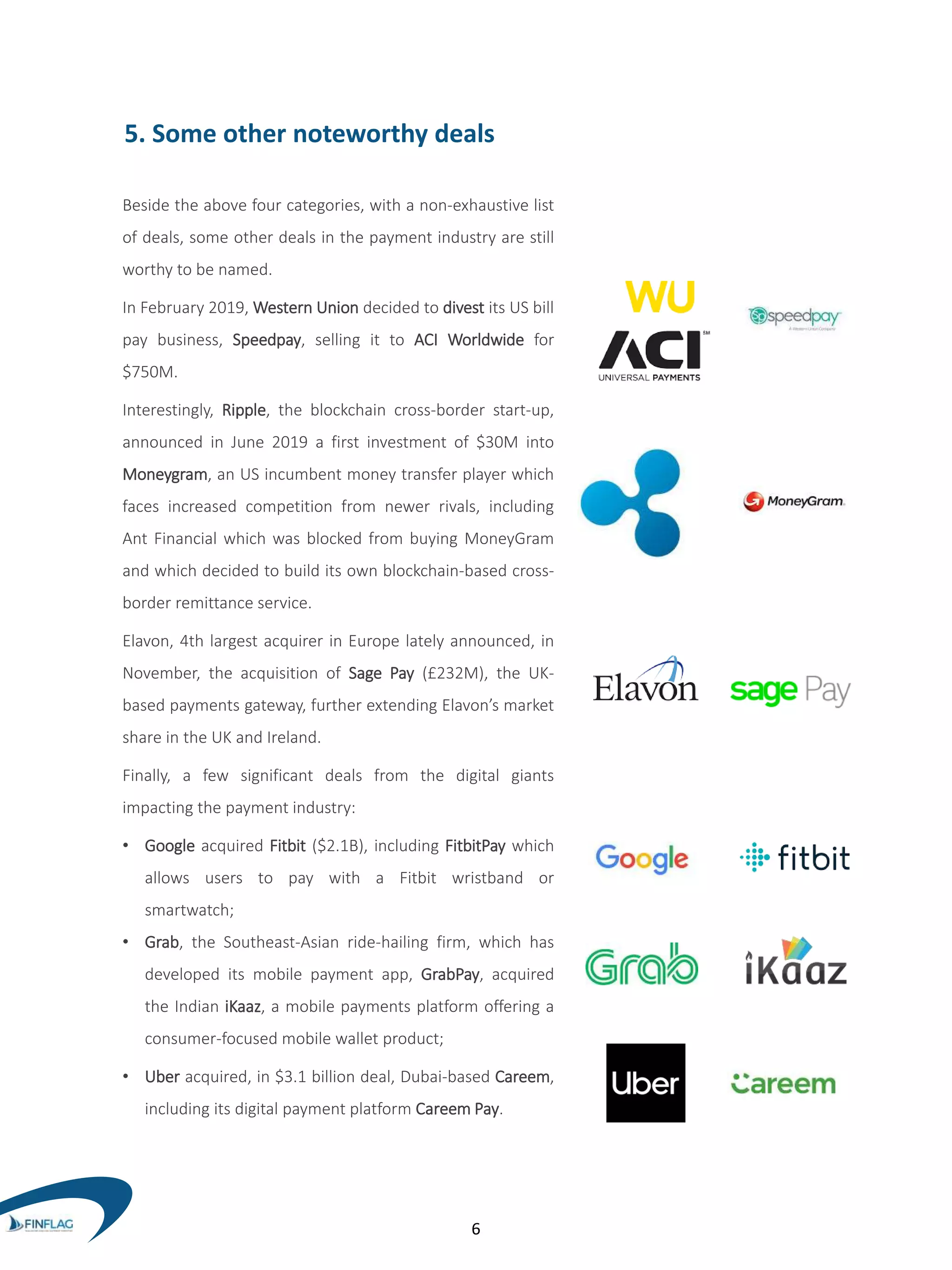 5. Some other noteworthy deals
Beside the above four categories, with a non-exhaustive list
of deals, some other deals in the payment industry are still
worthy to be named.
In February 2019, Western Union decided to divest its US bill
pay business, Speedpay, selling it to ACI Worldwide for
$750M.
Interestingly, Ripple, the blockchain cross-border start-up,
announced in June 2019 a first investment of $30M into
Moneygram, an US incumbent money transfer player which
faces increased competition from newer rivals, including
Ant Financial which was blocked from buying MoneyGram
and which decided to build its own blockchain-based cross-
border remittance service.
Elavon, 4th largest acquirer in Europe lately announced, in
November, the acquisition of Sage Pay (£232M), the UK-
based payments gateway, further extending Elavon’s market
share in the UK and Ireland.
Finally, a few significant deals from the digital giants
impacting the payment industry:
• Google acquired Fitbit ($2.1B), including FitbitPay which
allows users to pay with a Fitbit wristband or
smartwatch;
• Grab, the Southeast-Asian ride-hailing firm, which has
developed its mobile payment app, GrabPay, acquired
the Indian iKaaz, a mobile payments platform offering a
consumer-focused mobile wallet product;
• Uber acquired, in $3.1 billion deal, Dubai-based Careem,
including its digital payment platform Careem Pay.
6
 