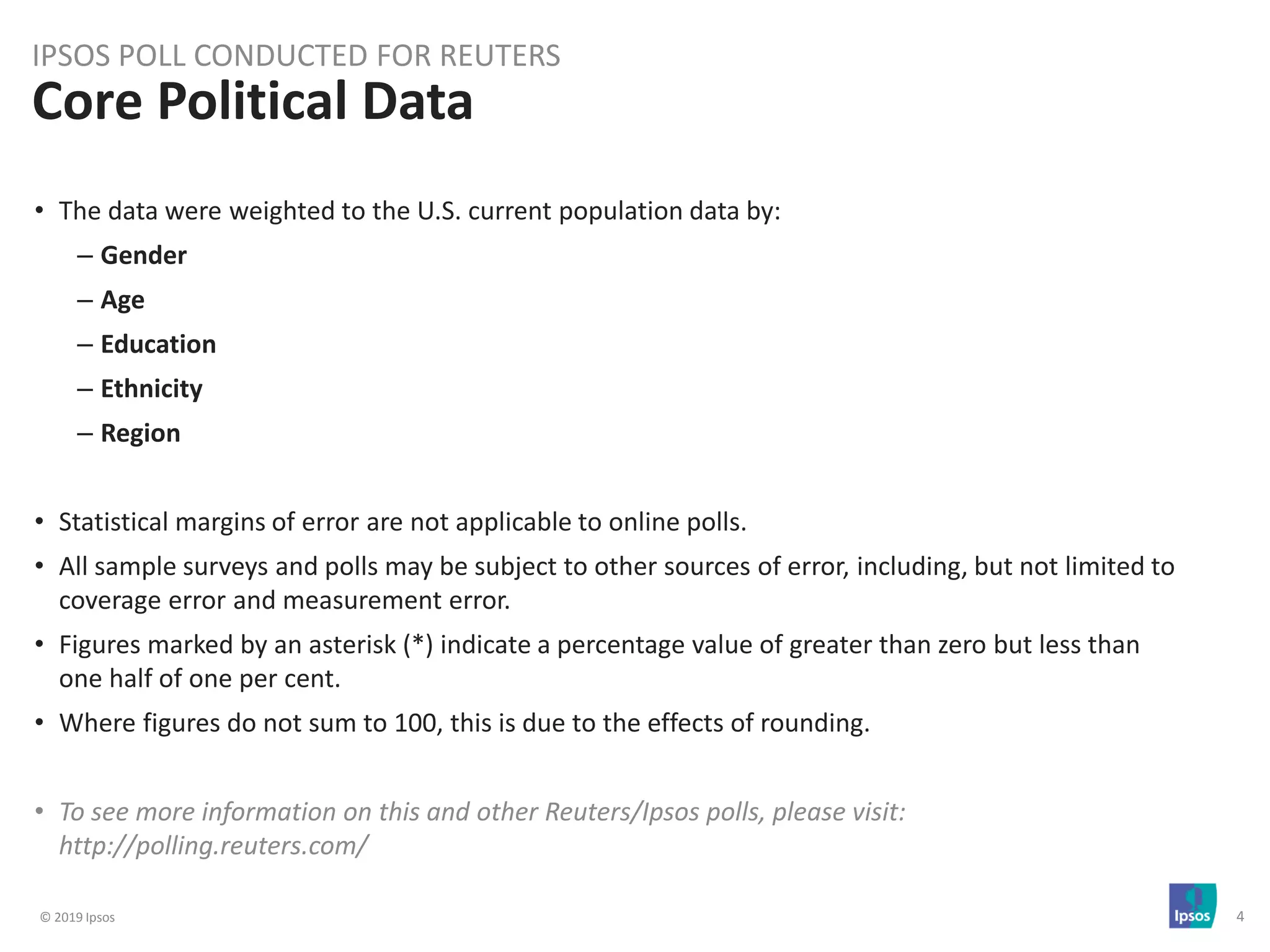 © 2019 Ipsos 4
• The data were weighted to the U.S. current population data by:
– Gender
– Age
– Education
– Ethnicity
– Region
• Statistical margins of error are not applicable to online polls.
• All sample surveys and polls may be subject to other sources of error, including, but not limited to
coverage error and measurement error.
• Figures marked by an asterisk (*) indicate a percentage value of greater than zero but less than
one half of one per cent.
• Where figures do not sum to 100, this is due to the effects of rounding.
• To see more information on this and other Reuters/Ipsos polls, please visit:
http://polling.reuters.com/
Core Political Data
IPSOS POLL CONDUCTED FOR REUTERS
 