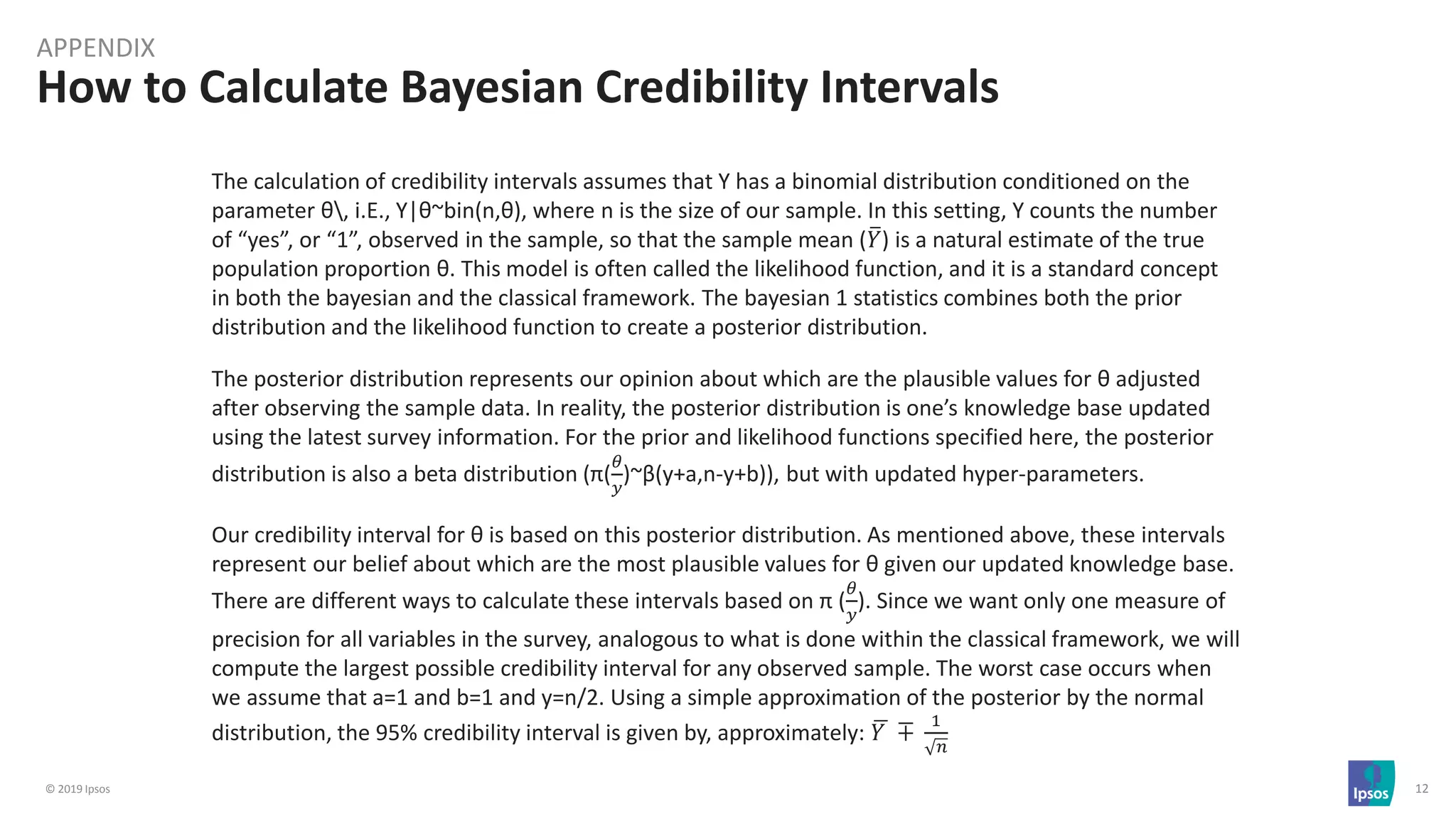 © 2019 Ipsos 12
How to Calculate Bayesian Credibility Intervals
APPENDIX
The calculation of credibility intervals assumes that Y has a binomial distribution conditioned on the
parameter θ, i.E., Y|θ~bin(n,θ), where n is the size of our sample. In this setting, Y counts the number
of “yes”, or “1”, observed in the sample, so that the sample mean (ത𝑌) is a natural estimate of the true
population proportion θ. This model is often called the likelihood function, and it is a standard concept
in both the bayesian and the classical framework. The bayesian 1 statistics combines both the prior
distribution and the likelihood function to create a posterior distribution.
The posterior distribution represents our opinion about which are the plausible values for θ adjusted
after observing the sample data. In reality, the posterior distribution is one’s knowledge base updated
using the latest survey information. For the prior and likelihood functions specified here, the posterior
distribution is also a beta distribution (π(
𝜃
𝑦
)~β(y+a,n-y+b)), but with updated hyper-parameters.
Our credibility interval for θ is based on this posterior distribution. As mentioned above, these intervals
represent our belief about which are the most plausible values for θ given our updated knowledge base.
There are different ways to calculate these intervals based on π (
𝜃
𝑦
). Since we want only one measure of
precision for all variables in the survey, analogous to what is done within the classical framework, we will
compute the largest possible credibility interval for any observed sample. The worst case occurs when
we assume that a=1 and b=1 and y=n/2. Using a simple approximation of the posterior by the normal
distribution, the 95% credibility interval is given by, approximately: ഥ𝑌 ∓
1
𝑛
 
