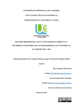 UNIVERSIDAD COOPERATIVA DE COLOMBIA
FACULTAD DE CIENCIAS ECONÓMICAS,
ADMINISTRATIVAS, CONTABLES Y AFINES
REVISIÓN BIBLIOGRÁFICA DE LA CONTABILIDAD AMBIENTAL Y
DESARROLLO SOSTENIBLE DE LAS MICROEMPRESAS EN COLOMBIA EN
EL PERIODO 2014 - 2019
Trabajo presentado como requisito final para optar el Grado de Contador Público
Autores
Eler Thamara Julio Farah
E-Mail: Eler.juliof@campusucc.edu.co
Javier Enrique Bravo González
E-Mail: Javier.bravog@campusucc.edu.co
Tutor (a): Héctor García Alarcón
Montería, 2019
 