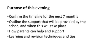 Purpose of this evening
•Confirm the timeline for the next 7 months
•Outline the support that will be provided by the
school and when this will take place
•How parents can help and support
•Learning and revision techniques and tips
 