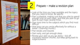 Prepare – make a revision plan
• Look at the time you have available and the topics
that you need to revise. Be specific
• Plan a schedule, making sure that you plan to spend
enough time on each topic, and that you plan to go
back to each topic several times.
• Give most time to the subjects which you find most
difficult
• How long can you revise effectively for without a
break? (‘Learning chunks’)
• Plan breaks and rewards
• Start early, and get enough sleep.
• Review your plan as you go along – tick off
successful revision ‘chunks’, but keep going back to
subjects/exams
2
 