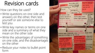 Revision cards
How can they be used?
• Write questions on one side and
answers on the other, then test
yourself or ask someone else to
test you
• Write key names or terms on one
side and a summary of what they
mean on the other side
• Write the advantages of something
on one side, and the disadvantages
on the other
• Reduce your notes to bullet point
form
 