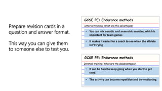 Prepare revision cards in a
question and answer format.
This way you can give them
to someone else to test you.
GCSE PE: Endurance methods
GCSE PE: Endurance methods
Interval training: What are the advantages?
Interval training: What are the disadvantages?
• You can mix aerobic and anaerobic exercise, which is
important for team games
• It makes it easier for a coach to see when the athlete
isn’t trying
• It can be hard to keep going when you start to get
tired
• The activity can become repetitive and de-motivating
 