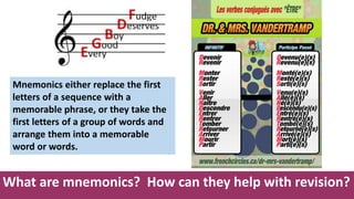 What are mnemonics? How can they help with revision?
Mnemonics either replace the first
letters of a sequence with a
memorable phrase, or they take the
first letters of a group of words and
arrange them into a memorable
word or words.
 