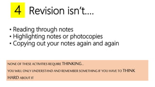 Revision isn’t….4
• Reading through notes
• Highlighting notes or photocopies
• Copying out your notes again and again
NONE OF THESE ACTIVITIES REQUIRE THINKING…
YOU WILL ONLY UNDERSTAND AND REMEMBERSOMETHING IF YOU HAVE TO THINK
HARD ABOUT IT
 